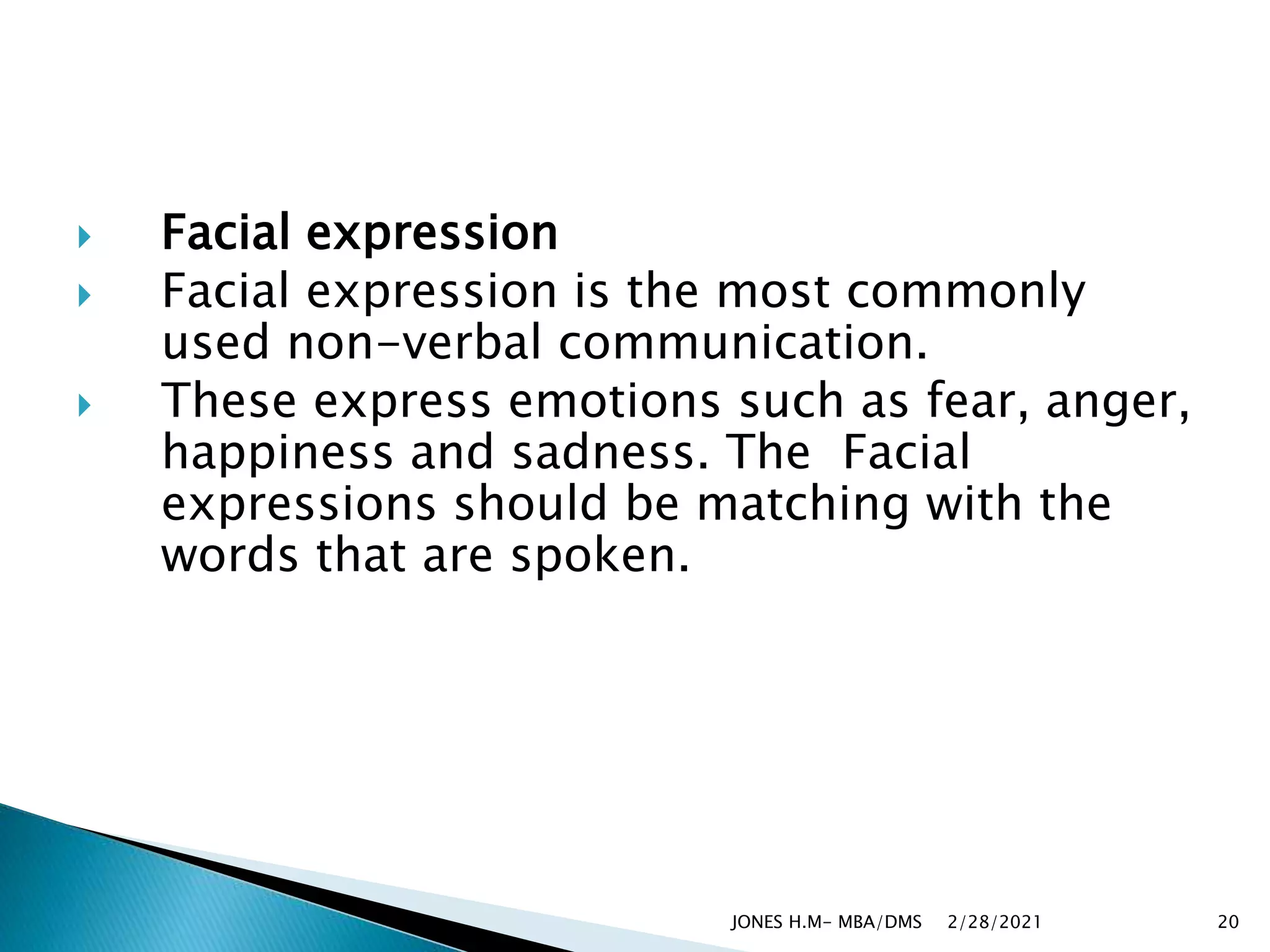  Facial expression
 Facial expression is the most commonly
used non-verbal communication.
 These express emotions such as fear, anger,
happiness and sadness. The Facial
expressions should be matching with the
words that are spoken.
2/28/2021
JONES H.M- MBA/DMS 20
 