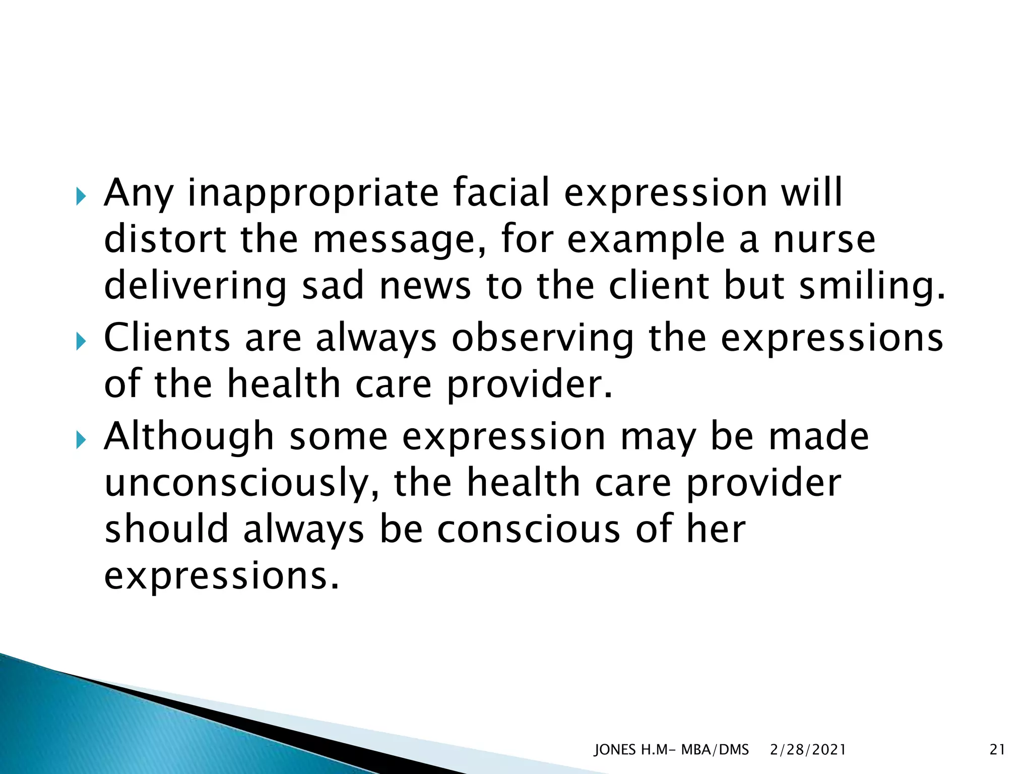  Any inappropriate facial expression will
distort the message, for example a nurse
delivering sad news to the client but smiling.
 Clients are always observing the expressions
of the health care provider.
 Although some expression may be made
unconsciously, the health care provider
should always be conscious of her
expressions.
2/28/2021
JONES H.M- MBA/DMS 21
 