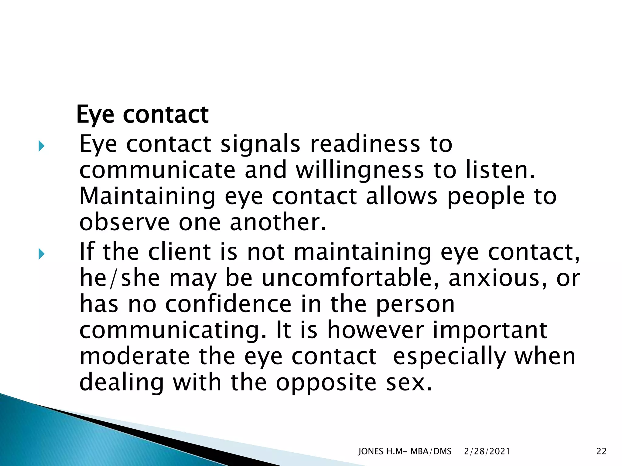 Eye contact
 Eye contact signals readiness to
communicate and willingness to listen.
Maintaining eye contact allows people to
observe one another.
 If the client is not maintaining eye contact,
he/she may be uncomfortable, anxious, or
has no confidence in the person
communicating. It is however important
moderate the eye contact especially when
dealing with the opposite sex.
2/28/2021
JONES H.M- MBA/DMS 22
 