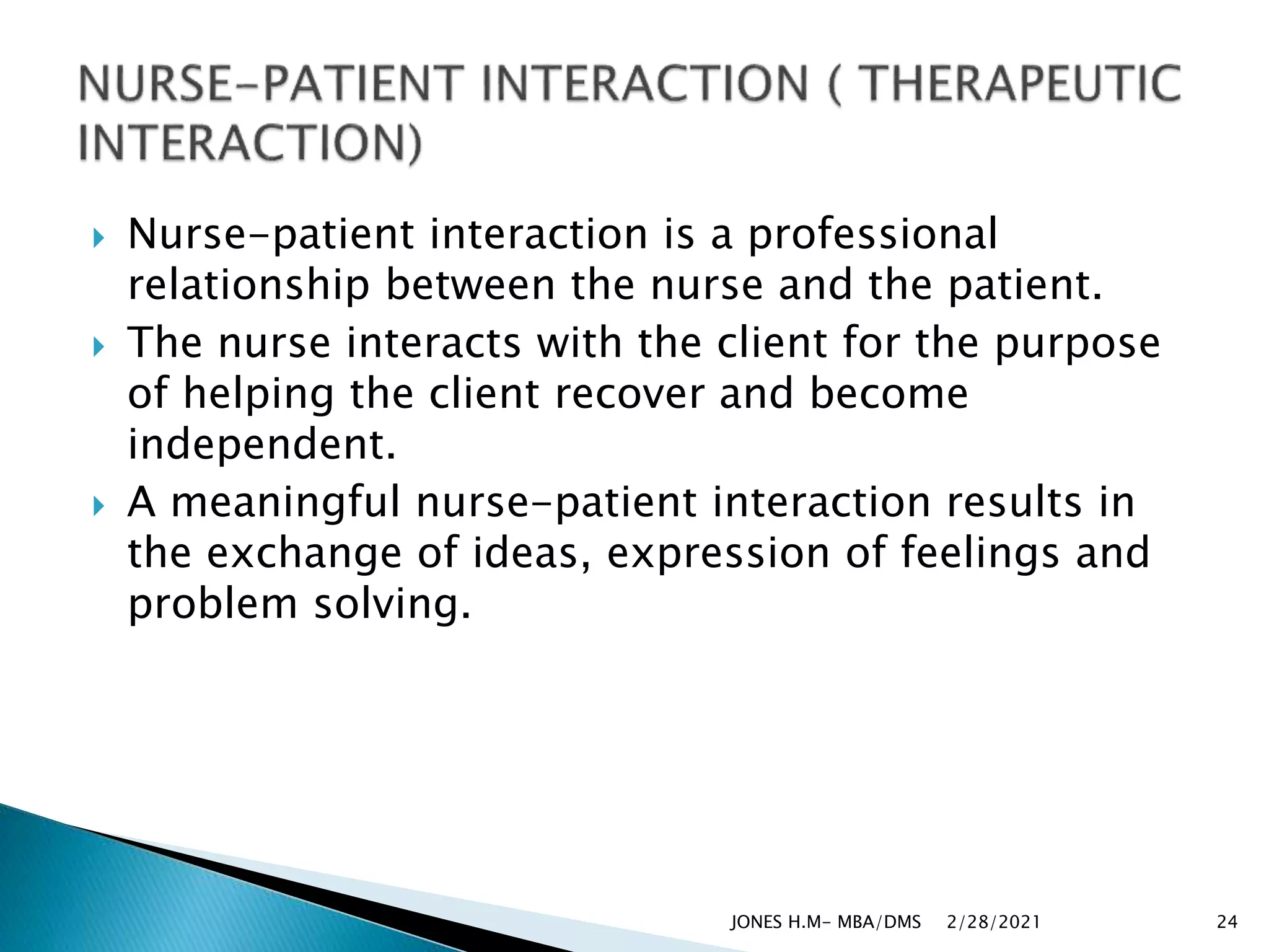  Nurse-patient interaction is a professional
relationship between the nurse and the patient.
 The nurse interacts with the client for the purpose
of helping the client recover and become
independent.
 A meaningful nurse-patient interaction results in
the exchange of ideas, expression of feelings and
problem solving.
2/28/2021
JONES H.M- MBA/DMS 24
 