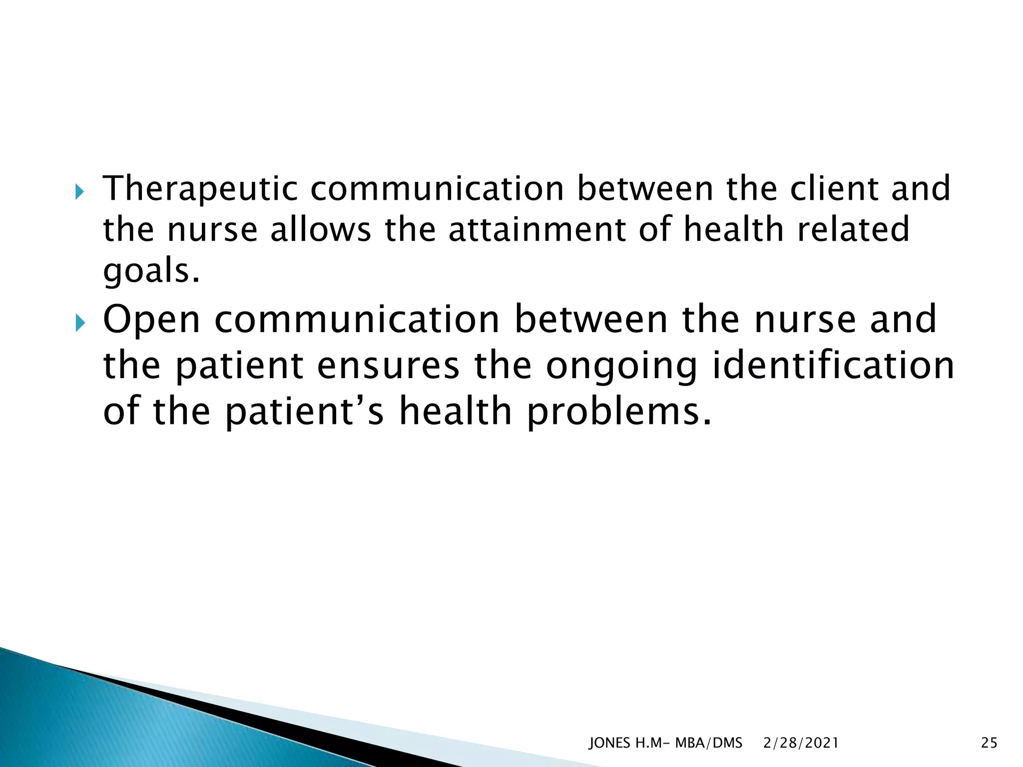  Therapeutic communication between the client and
the nurse allows the attainment of health related
goals.
 Open communication between the nurse and
the patient ensures the ongoing identification
of the patient’s health problems.
2/28/2021
JONES H.M- MBA/DMS 25
 