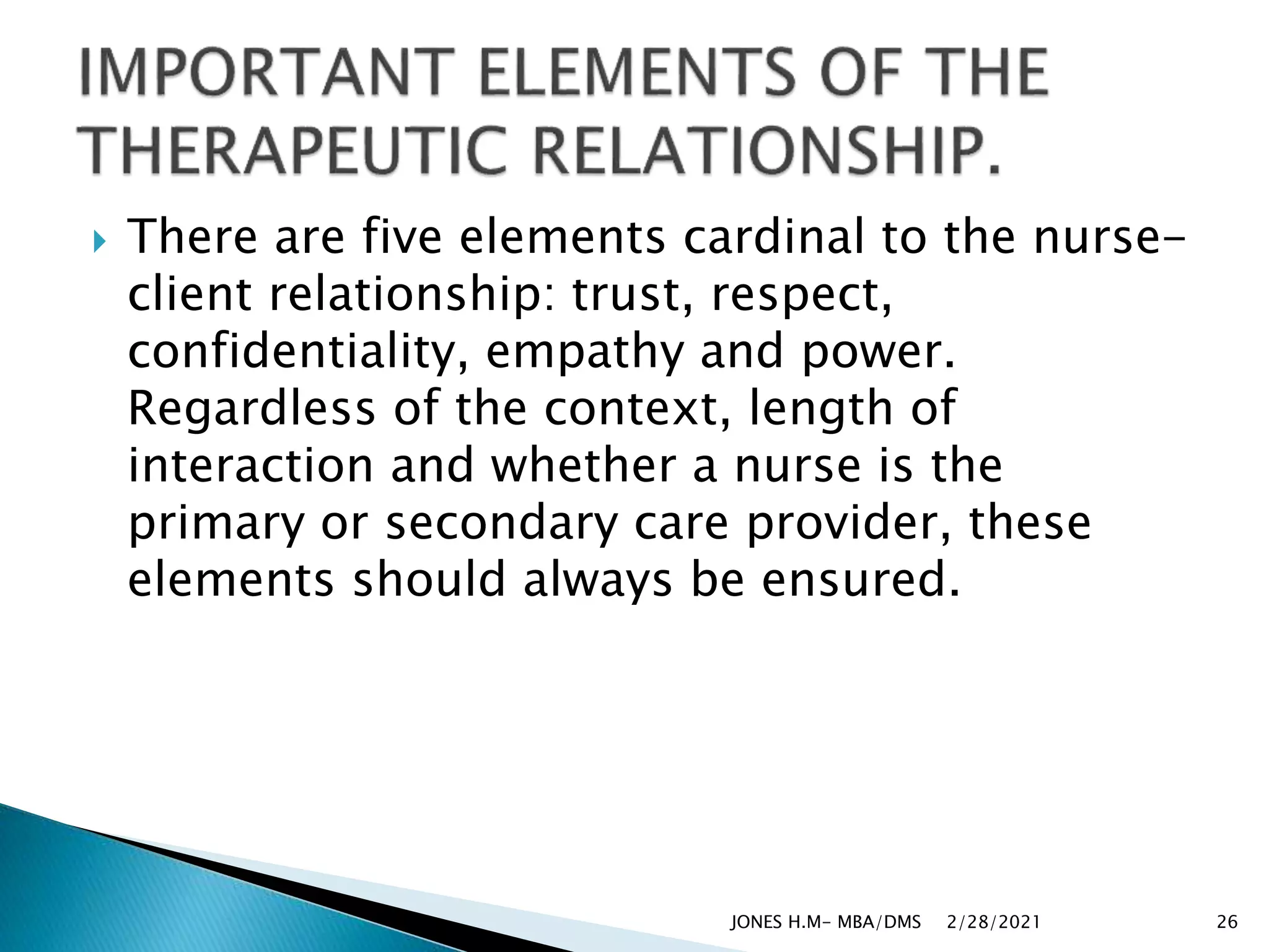  There are five elements cardinal to the nurse-
client relationship: trust, respect,
confidentiality, empathy and power.
Regardless of the context, length of
interaction and whether a nurse is the
primary or secondary care provider, these
elements should always be ensured.
2/28/2021
JONES H.M- MBA/DMS 26
 