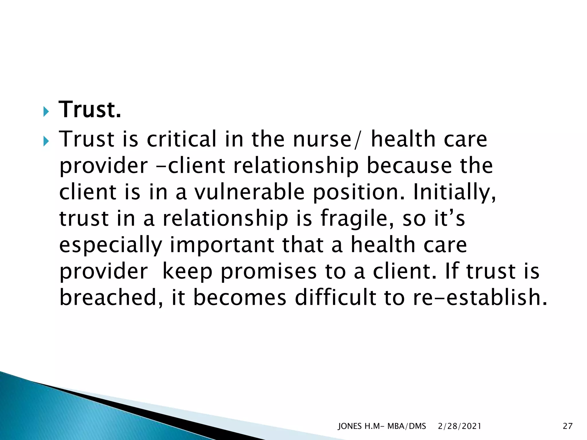  Trust.
 Trust is critical in the nurse/ health care
provider -client relationship because the
client is in a vulnerable position. Initially,
trust in a relationship is fragile, so it’s
especially important that a health care
provider keep promises to a client. If trust is
breached, it becomes difficult to re-establish.
2/28/2021
JONES H.M- MBA/DMS 27
 