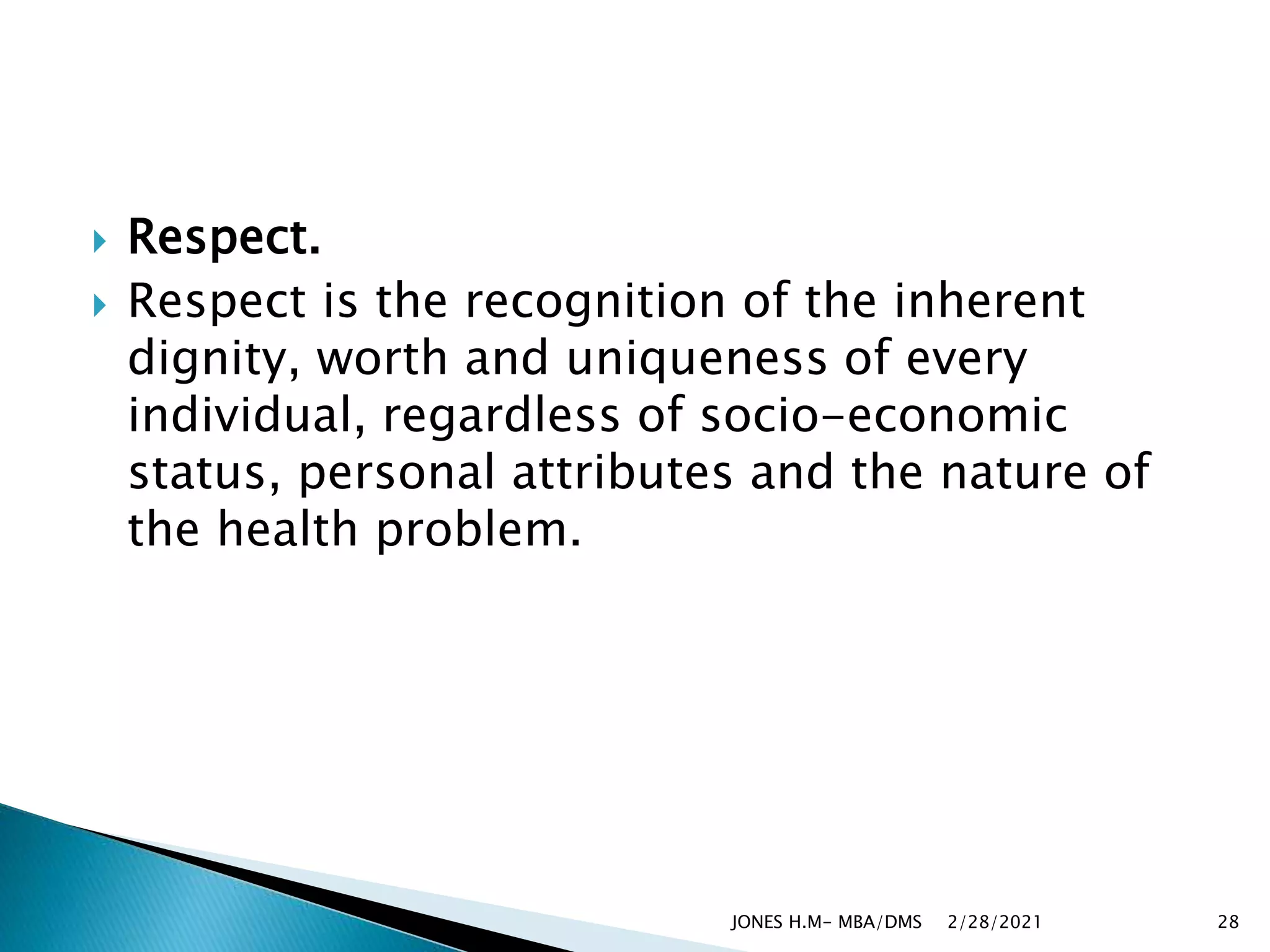  Respect.
 Respect is the recognition of the inherent
dignity, worth and uniqueness of every
individual, regardless of socio-economic
status, personal attributes and the nature of
the health problem.
2/28/2021
JONES H.M- MBA/DMS 28
 