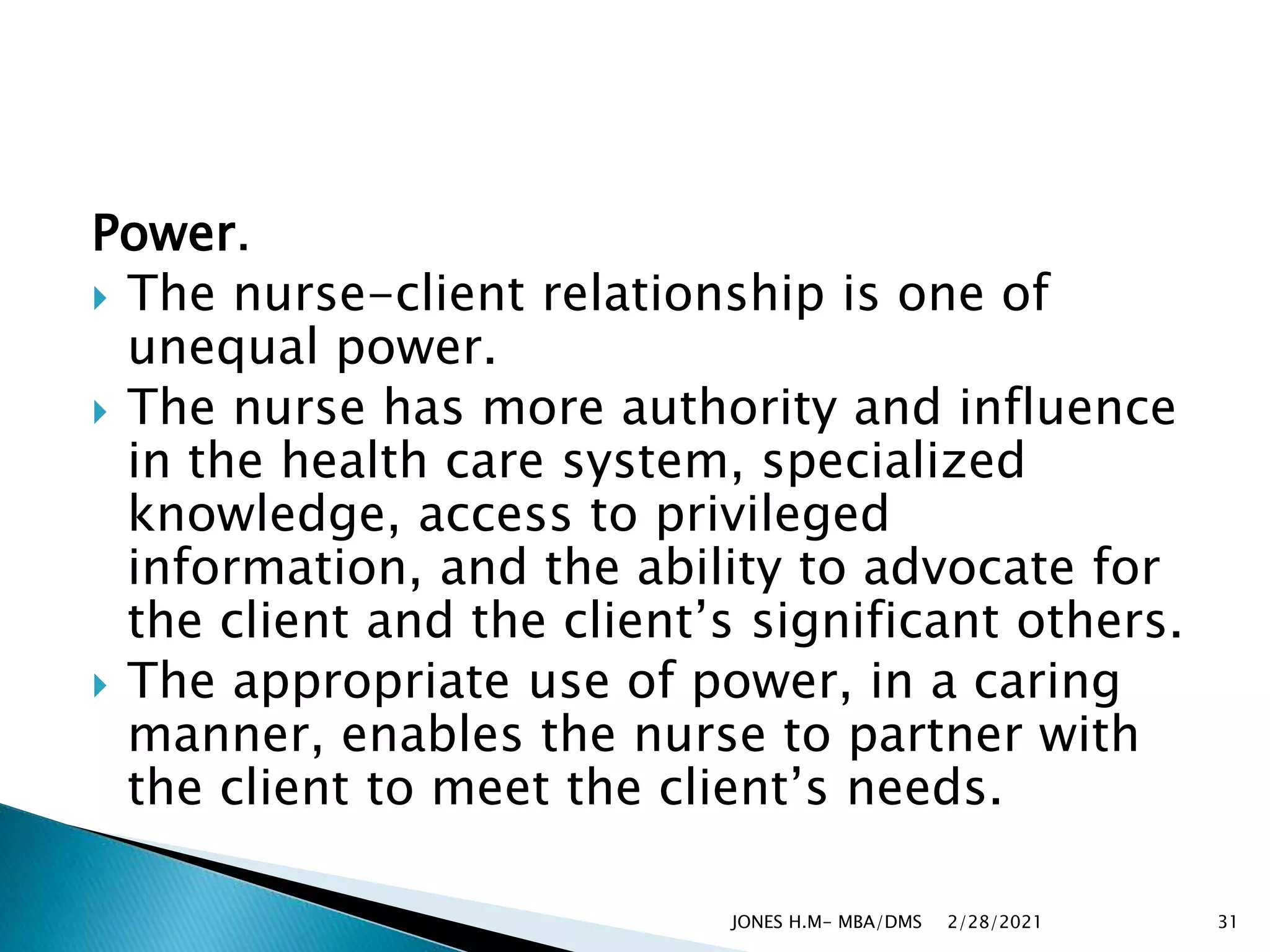 Power.
 The nurse-client relationship is one of
unequal power.
 The nurse has more authority and influence
in the health care system, specialized
knowledge, access to privileged
information, and the ability to advocate for
the client and the client’s significant others.
 The appropriate use of power, in a caring
manner, enables the nurse to partner with
the client to meet the client’s needs.
2/28/2021
JONES H.M- MBA/DMS 31
 