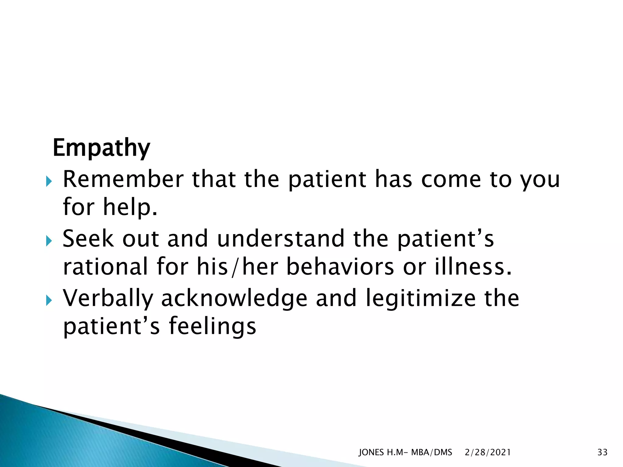 Empathy
 Remember that the patient has come to you
for help.
 Seek out and understand the patient’s
rational for his/her behaviors or illness.
 Verbally acknowledge and legitimize the
patient’s feelings
2/28/2021
JONES H.M- MBA/DMS 33
 