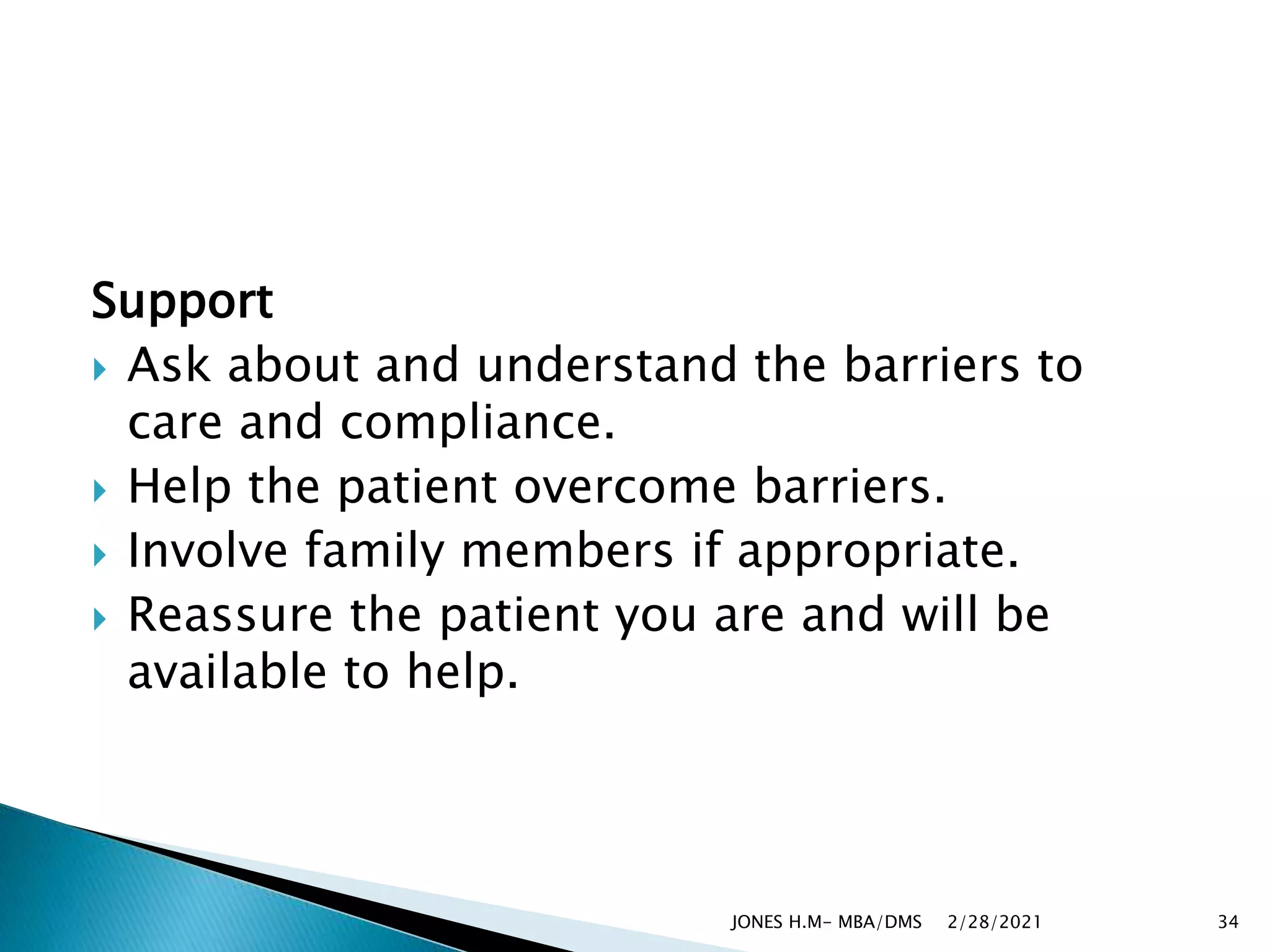 Support
 Ask about and understand the barriers to
care and compliance.
 Help the patient overcome barriers.
 Involve family members if appropriate.
 Reassure the patient you are and will be
available to help.
2/28/2021
JONES H.M- MBA/DMS 34
 