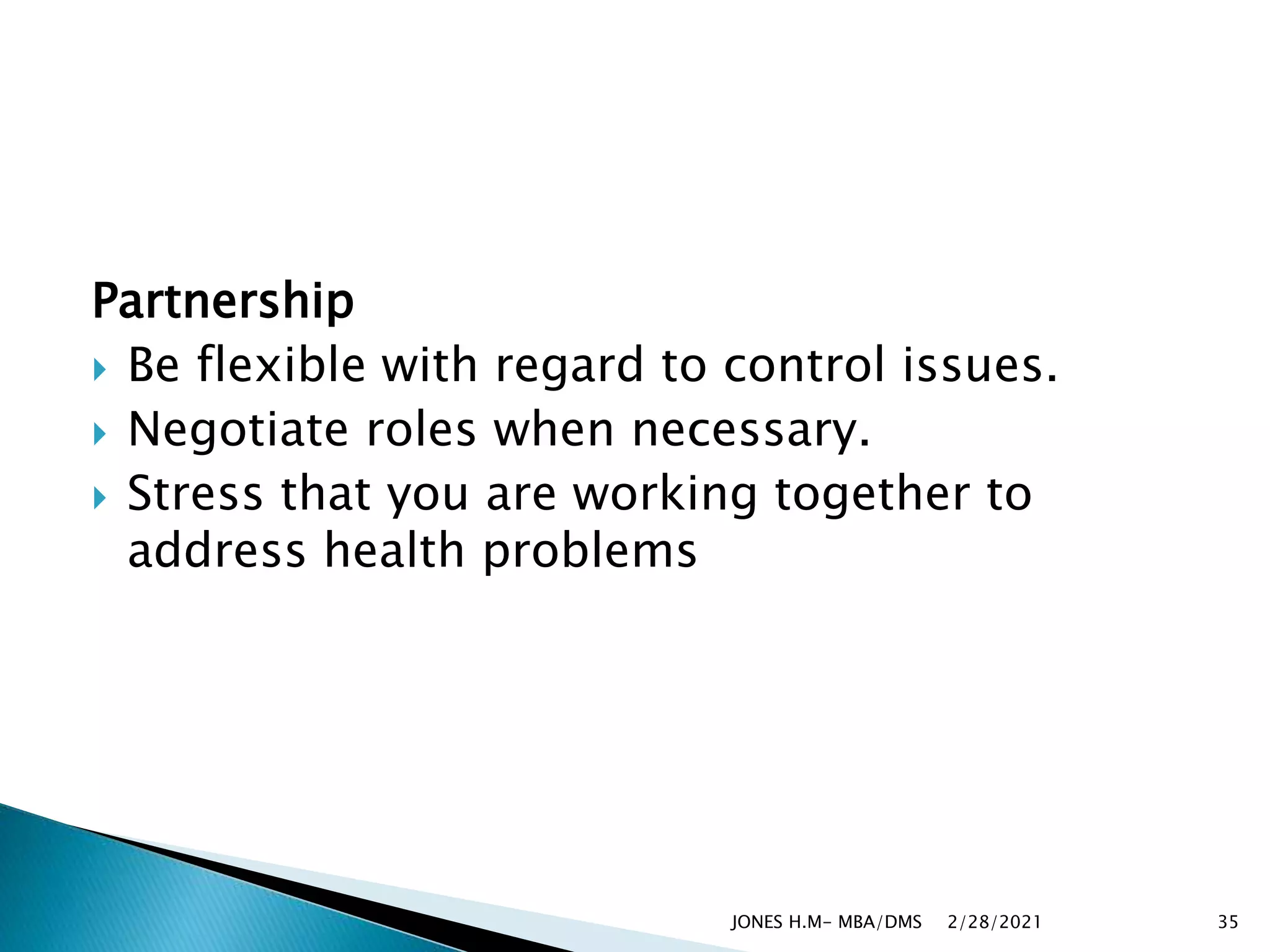 Partnership
 Be flexible with regard to control issues.
 Negotiate roles when necessary.
 Stress that you are working together to
address health problems
2/28/2021
JONES H.M- MBA/DMS 35
 