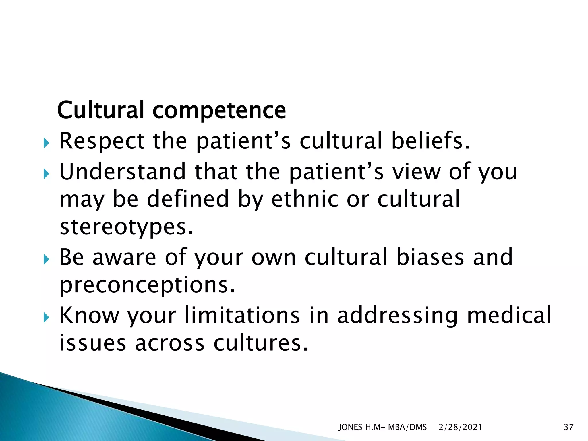 Cultural competence
 Respect the patient’s cultural beliefs.
 Understand that the patient’s view of you
may be defined by ethnic or cultural
stereotypes.
 Be aware of your own cultural biases and
preconceptions.
 Know your limitations in addressing medical
issues across cultures.
2/28/2021
JONES H.M- MBA/DMS 37
 