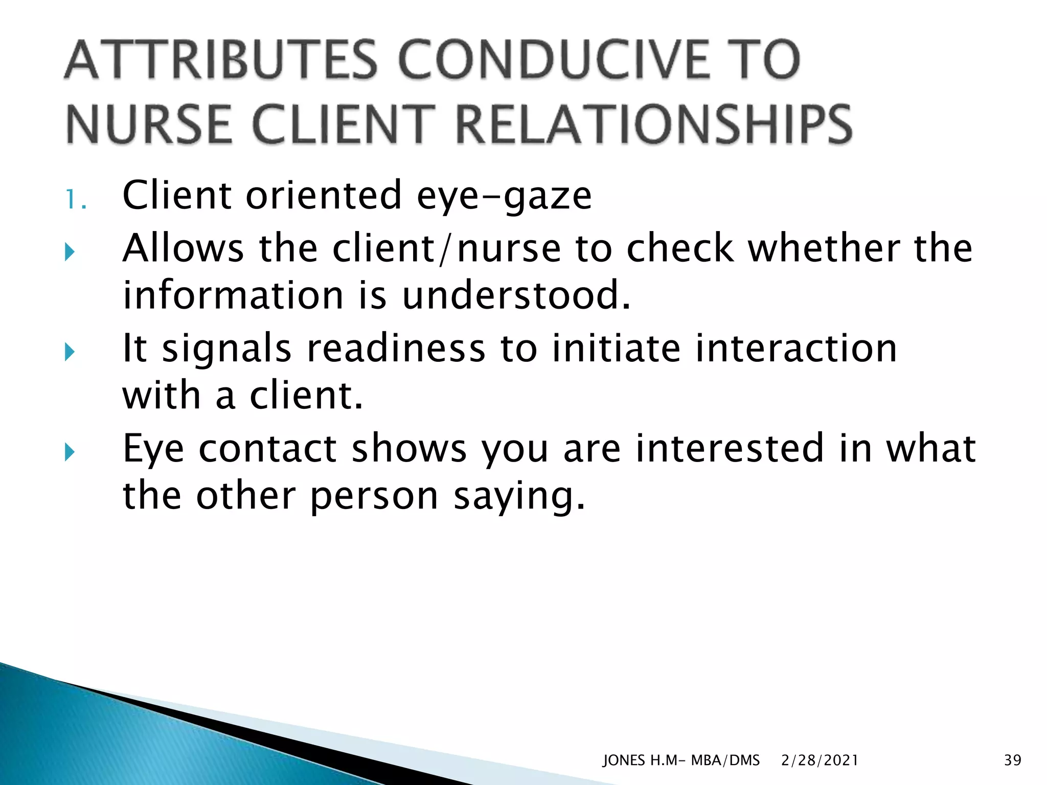 1. Client oriented eye-gaze
 Allows the client/nurse to check whether the
information is understood.
 It signals readiness to initiate interaction
with a client.
 Eye contact shows you are interested in what
the other person saying.
2/28/2021
JONES H.M- MBA/DMS 39
 