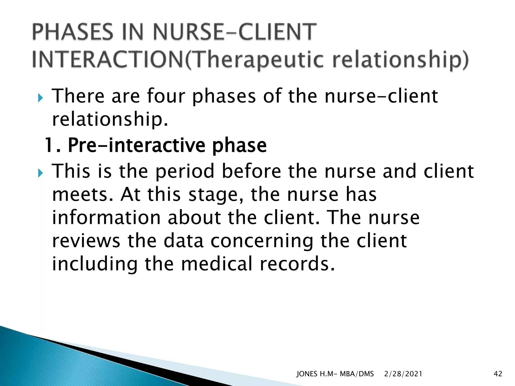  There are four phases of the nurse-client
relationship.
1. Pre-interactive phase
 This is the period before the nurse and client
meets. At this stage, the nurse has
information about the client. The nurse
reviews the data concerning the client
including the medical records.
2/28/2021
JONES H.M- MBA/DMS 42
 