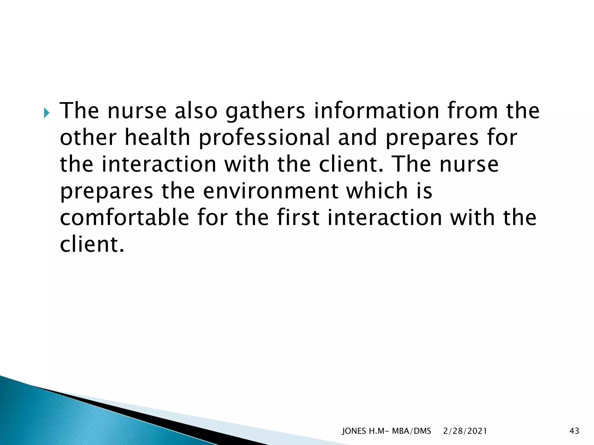  The nurse also gathers information from the
other health professional and prepares for
the interaction with the client. The nurse
prepares the environment which is
comfortable for the first interaction with the
client.
2/28/2021
JONES H.M- MBA/DMS 43
 