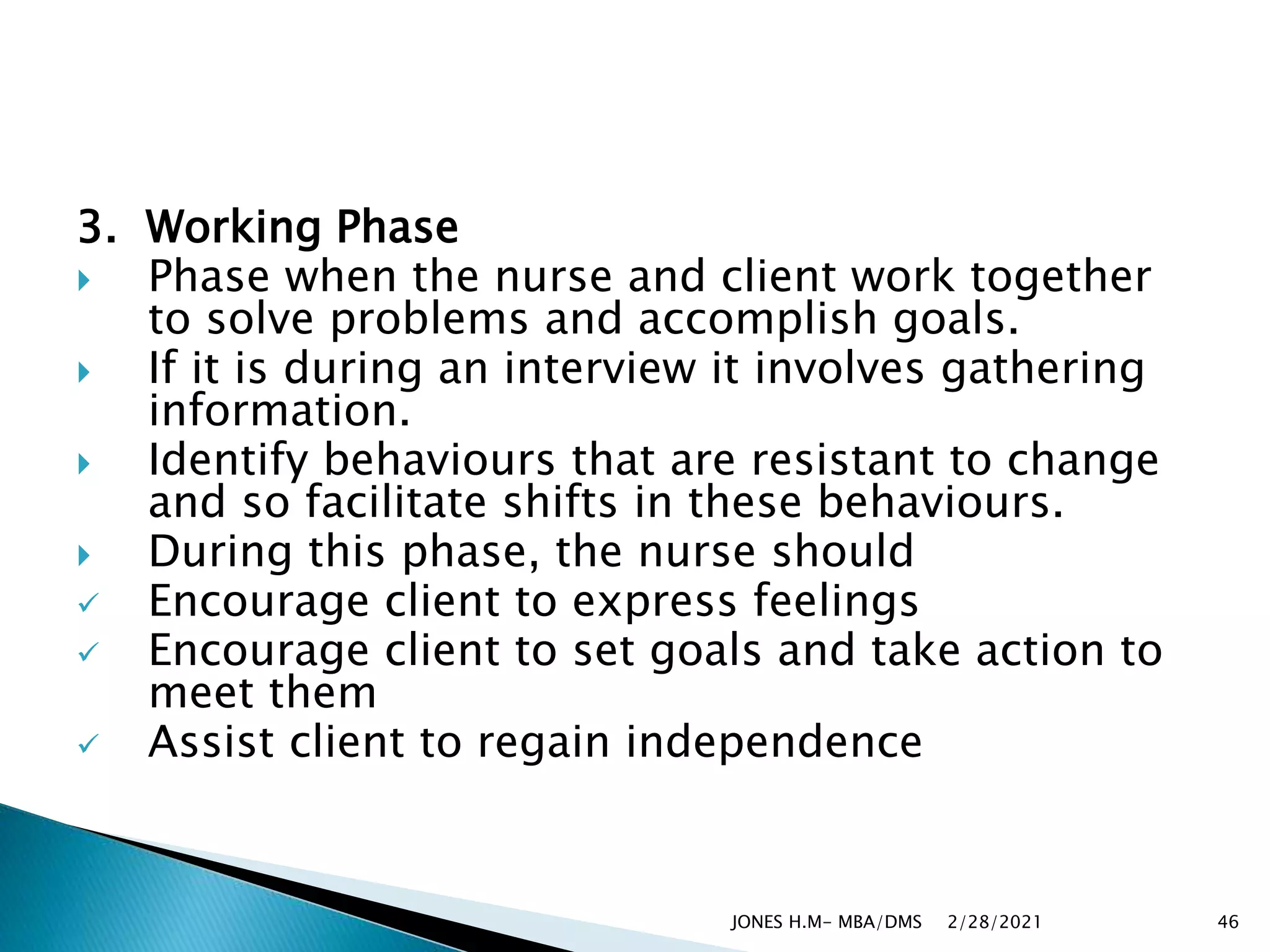 3. Working Phase
 Phase when the nurse and client work together
to solve problems and accomplish goals.
 If it is during an interview it involves gathering
information.
 Identify behaviours that are resistant to change
and so facilitate shifts in these behaviours.
 During this phase, the nurse should
 Encourage client to express feelings
 Encourage client to set goals and take action to
meet them
 Assist client to regain independence
2/28/2021
JONES H.M- MBA/DMS 46
 