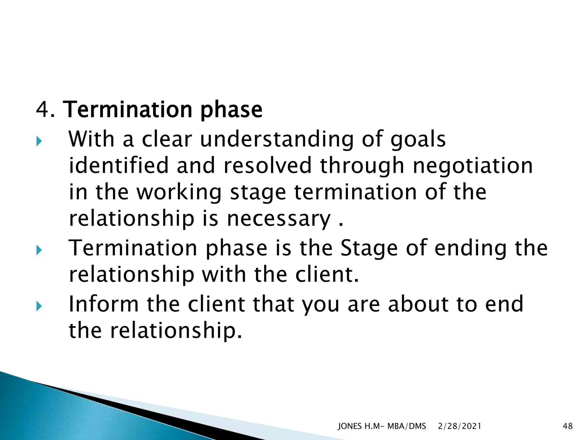 4. Termination phase
 With a clear understanding of goals
identified and resolved through negotiation
in the working stage termination of the
relationship is necessary .
 Termination phase is the Stage of ending the
relationship with the client.
 Inform the client that you are about to end
the relationship.
2/28/2021
JONES H.M- MBA/DMS 48
 
