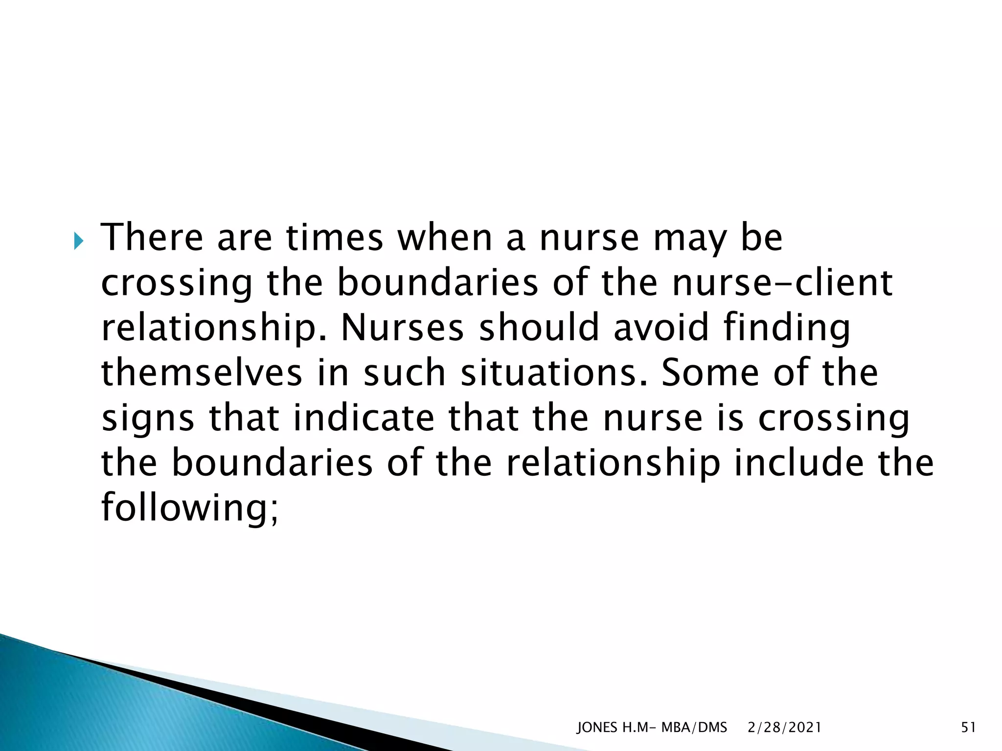  There are times when a nurse may be
crossing the boundaries of the nurse-client
relationship. Nurses should avoid finding
themselves in such situations. Some of the
signs that indicate that the nurse is crossing
the boundaries of the relationship include the
following;
2/28/2021
JONES H.M- MBA/DMS 51
 