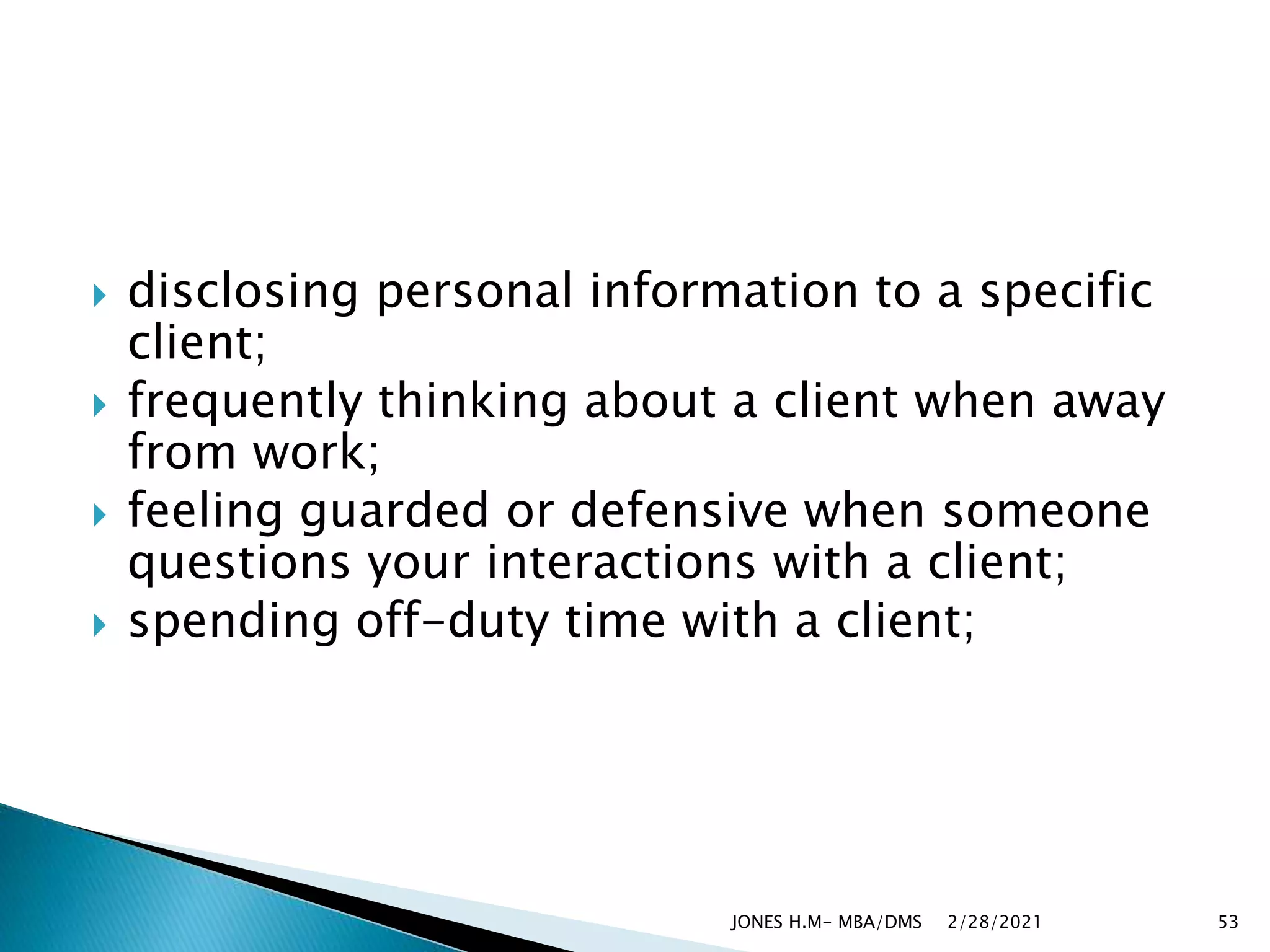  disclosing personal information to a specific
client;
 frequently thinking about a client when away
from work;
 feeling guarded or defensive when someone
questions your interactions with a client;
 spending off-duty time with a client;
2/28/2021
JONES H.M- MBA/DMS 53
 