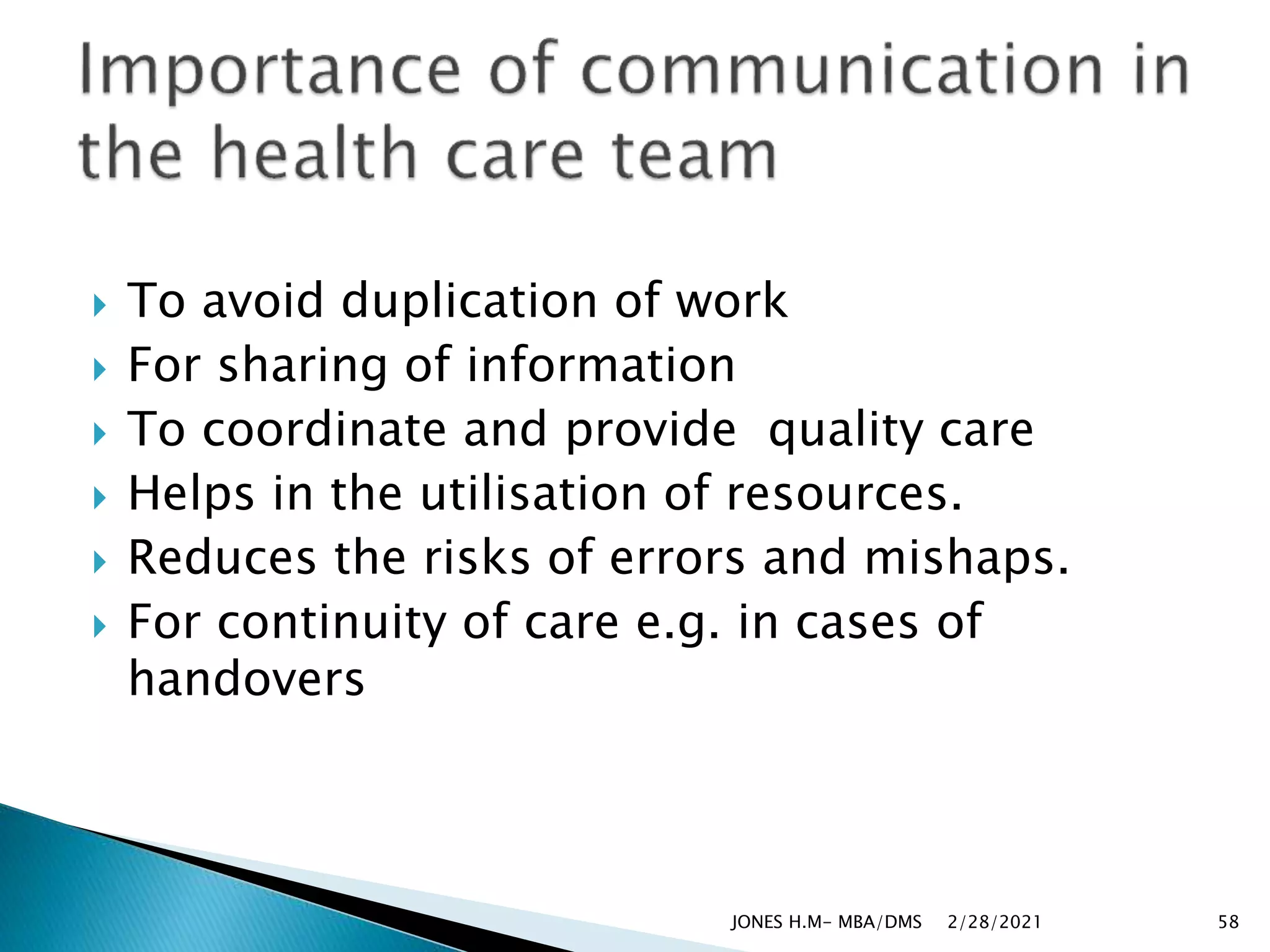 To avoid duplication of work
 For sharing of information
 To coordinate and provide quality care
 Helps in the utilisation of resources.
 Reduces the risks of errors and mishaps.
 For continuity of care e.g. in cases of
handovers
2/28/2021
JONES H.M- MBA/DMS 58
 