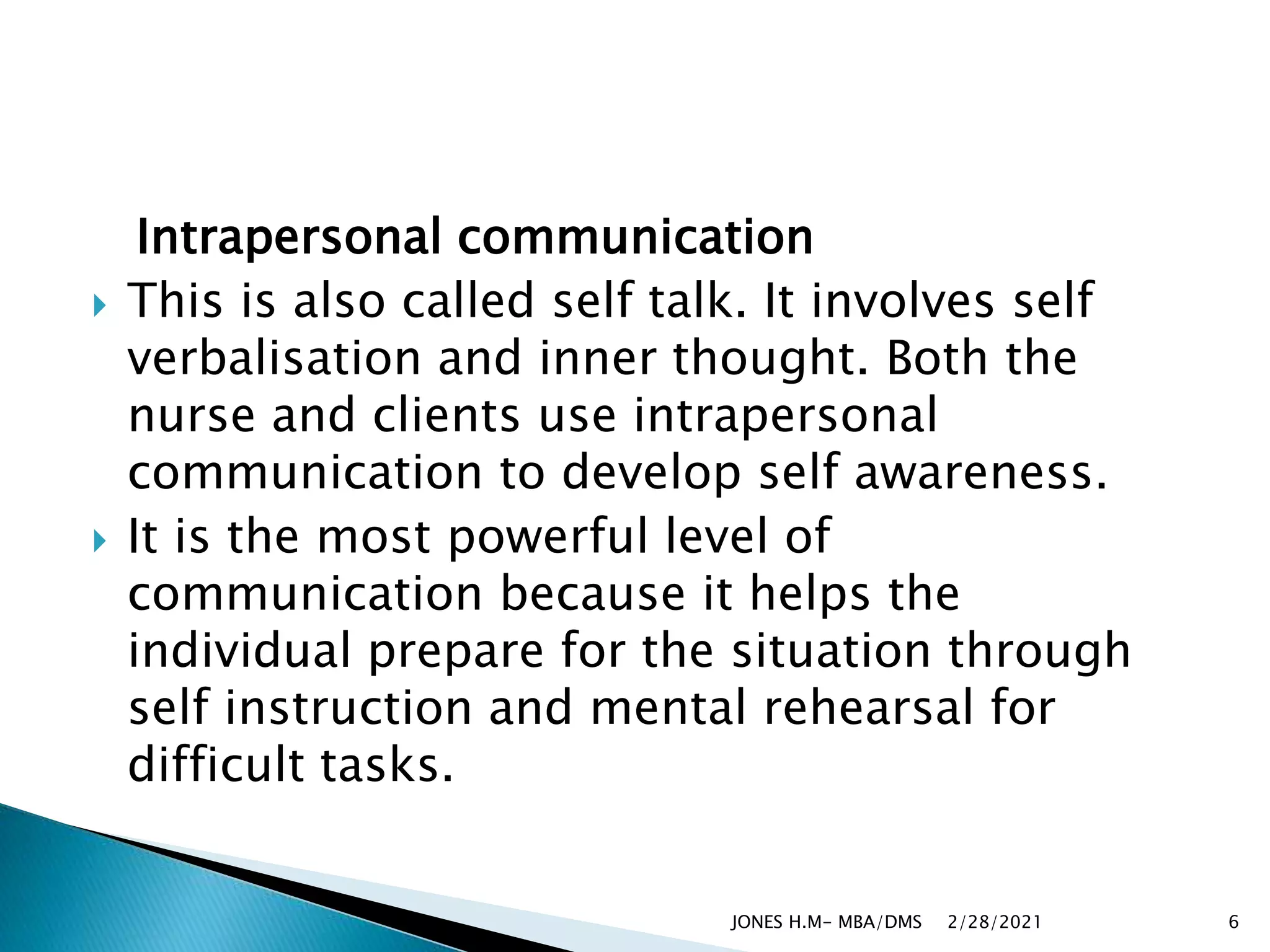 Intrapersonal communication
 This is also called self talk. It involves self
verbalisation and inner thought. Both the
nurse and clients use intrapersonal
communication to develop self awareness.
 It is the most powerful level of
communication because it helps the
individual prepare for the situation through
self instruction and mental rehearsal for
difficult tasks.
2/28/2021
JONES H.M- MBA/DMS 6
 