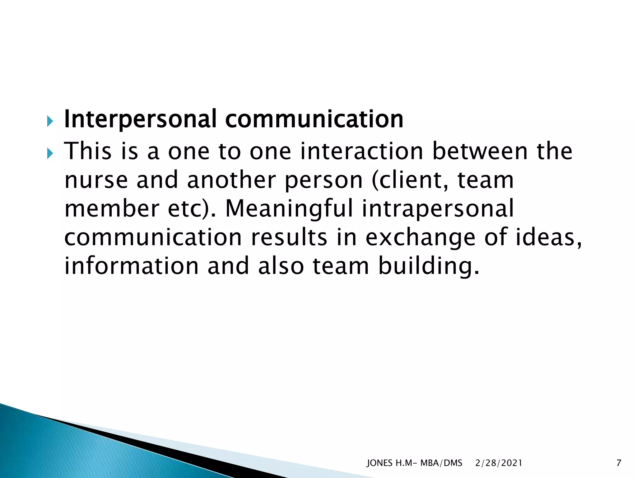  Interpersonal communication
 This is a one to one interaction between the
nurse and another person (client, team
member etc). Meaningful intrapersonal
communication results in exchange of ideas,
information and also team building.
2/28/2021
JONES H.M- MBA/DMS 7
 