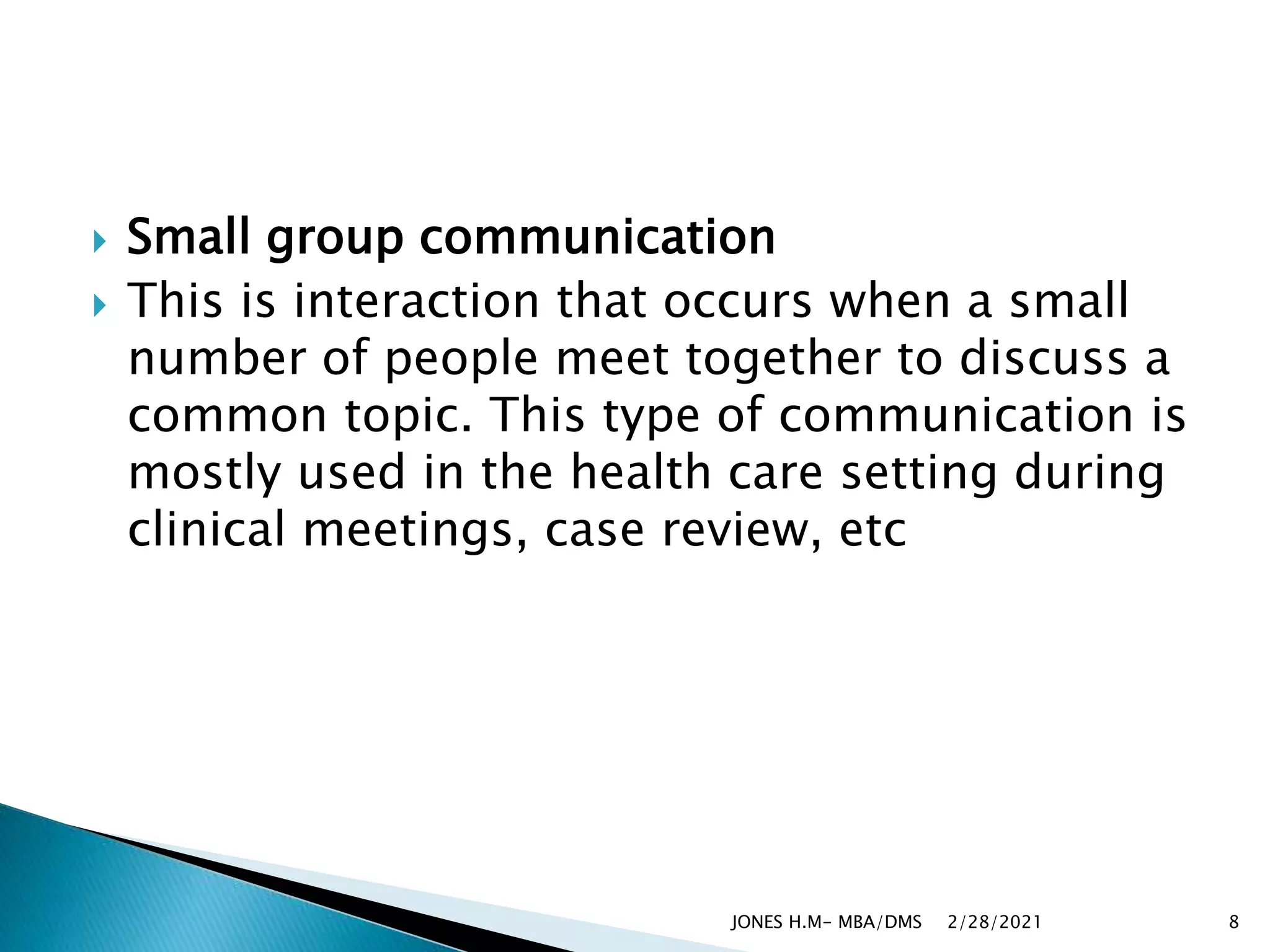  Small group communication
 This is interaction that occurs when a small
number of people meet together to discuss a
common topic. This type of communication is
mostly used in the health care setting during
clinical meetings, case review, etc
2/28/2021
JONES H.M- MBA/DMS 8
 