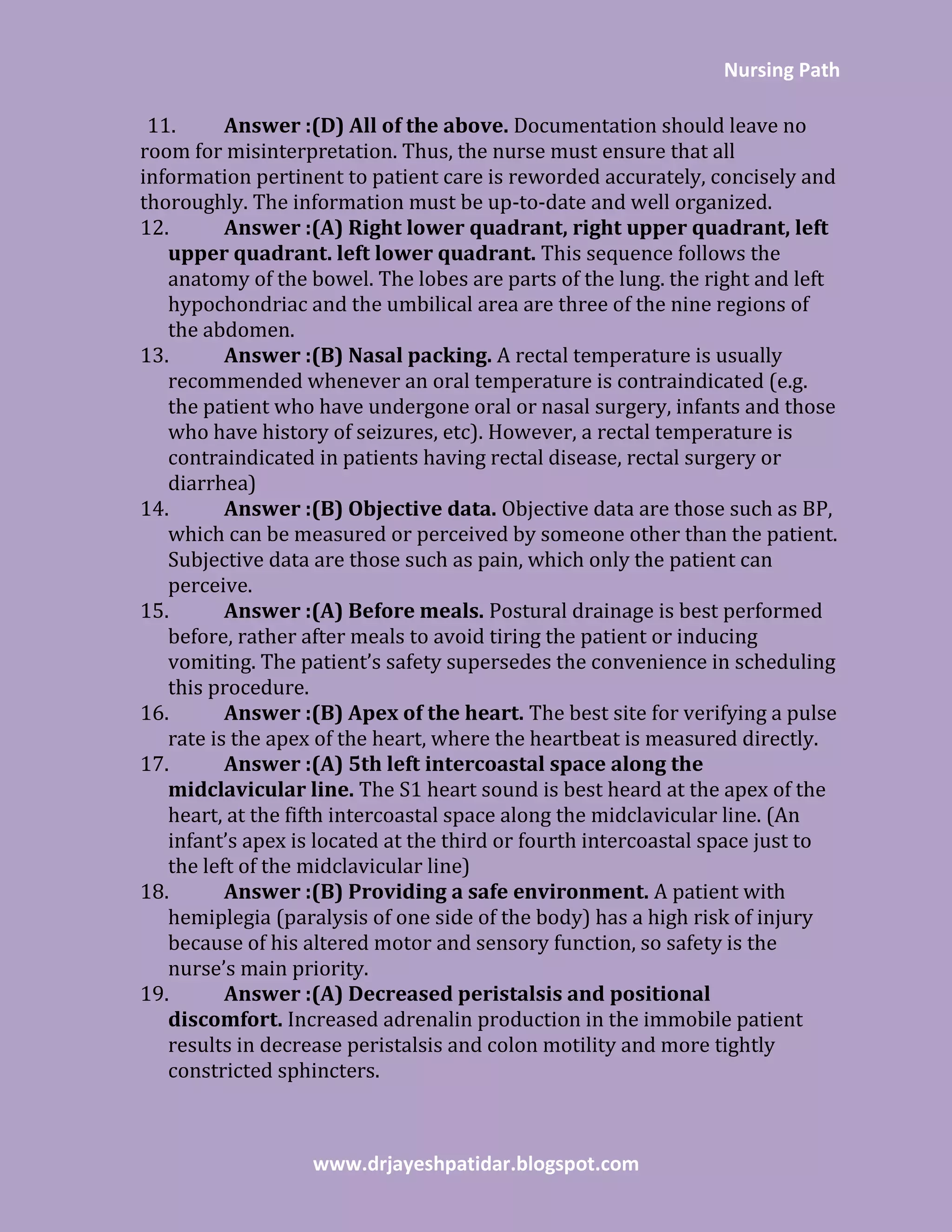 Nursing Path
www.drjayeshpatidar.blogspot.com
11. Answer :(D) All of the above. Documentation should leave no
room for misinterpretation. Thus, the nurse must ensure that all
information pertinent to patient care is reworded accurately, concisely and
thoroughly. The information must be up-to-date and well organized.
12. Answer :(A) Right lower quadrant, right upper quadrant, left
upper quadrant. left lower quadrant. This sequence follows the
anatomy of the bowel. The lobes are parts of the lung. the right and left
hypochondriac and the umbilical area are three of the nine regions of
the abdomen.
13. Answer :(B) Nasal packing. A rectal temperature is usually
recommended whenever an oral temperature is contraindicated (e.g.
the patient who have undergone oral or nasal surgery, infants and those
who have history of seizures, etc). However, a rectal temperature is
contraindicated in patients having rectal disease, rectal surgery or
diarrhea)
14. Answer :(B) Objective data. Objective data are those such as BP,
which can be measured or perceived by someone other than the patient.
Subjective data are those such as pain, which only the patient can
perceive.
15. Answer :(A) Before meals. Postural drainage is best performed
before, rather after meals to avoid tiring the patient or inducing
vomiting. The patient’s safety supersedes the convenience in scheduling
this procedure.
16. Answer :(B) Apex of the heart. The best site for verifying a pulse
rate is the apex of the heart, where the heartbeat is measured directly.
17. Answer :(A) 5th left intercoastal space along the
midclavicular line. The S1 heart sound is best heard at the apex of the
heart, at the fifth intercoastal space along the midclavicular line. (An
infant’s apex is located at the third or fourth intercoastal space just to
the left of the midclavicular line)
18. Answer :(B) Providing a safe environment. A patient with
hemiplegia (paralysis of one side of the body) has a high risk of injury
because of his altered motor and sensory function, so safety is the
nurse’s main priority.
19. Answer :(A) Decreased peristalsis and positional
discomfort. Increased adrenalin production in the immobile patient
results in decrease peristalsis and colon motility and more tightly
constricted sphincters.
 