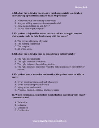 Nursing Path
www.drjayeshpatidar.blogspot.com
6. Which of the following questions is most appropriate to ask when
interviewing a potential candidate fo an RN position?
A. What was your last nursing experience?
B. Are you willing to do overtime on weekends?
C. How many children do you have?
D. Do you plan to get pregnant?
7. If a patient is injured because a nurse acted in a wrongful manner,
which party could be held liable along with the nurse?
A. The private attending physician
B. The nursing supervisor
C. The hospital
D. All of the above
8. Which of the following may be considered a patient’s right?
A. The right to euthanasia
B. The right to refuse treatment
C. The right to ignore hospital regulations
D. The right to refuse to pay for what the patient considers to be inferior
service.
9. If a patient sues a nurse for malpractice, the patient must be able to
prove:
A. Error, proximal cause, and lack of concern
B. Error, injury and proximal cause
C. Injury, error and assault
D. Proximal cause, negligence and nurse error
10. Which communication skills is most effective in dealing with covert
communication?
A. Validation
B. Listening
C. Evaluation
D. Clarification
 