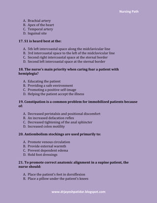 Nursing Path
www.drjayeshpatidar.blogspot.com
A. Brachial artery
B. Apex of the heart
C. Temporal artery
D. Inguinal site
17. S1 is heard best at the:
A. 5th left intercoastal space along the midclavicular line
B. 3rd intercoastal space to the left of the midclavicular line
C. Second right intercoastal space at the sternal border
D. Second left intercoastal space at the sternal border
18. The nurse’s main priority when caring foar a patient with
hemiplegia?
A. Educating the patient
B. Providing a safe environment
C. Promoting a positive self-image
D. Helping the patient accept the illness
19. Constipation is a common problem for immobilized patients because
of:
A. Decreased peristalsis and positional discomfort
B. An increased defacation reflex
C. Decreased tightening of the anal sphincter
D. Increased colon motility
20. Antiembolism stockings are used primarily to:
A. Promote venous circulation
B. Provide external warmth
C. Prevent dependent edema
D. Hold foot dressings
21. To promote correct anatomic alignment in a supine patient, the
nurse should:
A. Place the patient’s feet in dorsiflexion
B. Place a pillow under the patient’s knees
 