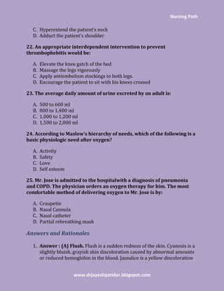 Nursing Path
www.drjayeshpatidar.blogspot.com
C. Hyperextend the patient’s neck
D. Adduct the patient’s shoulder
22. An appropriate interdependent intervention to prevent
thrombophebitis would be:
A. Elevate the knee gatch of the bed
B. Massage the legs vigorously
C. Apply antiembolism stockings to both legs.
D. Encourage the patient to sit with his knees crossed
23. The average daily amount of urine excreted by an adult is:
A. 500 to 600 ml
B. 800 to 1,400 ml
C. 1,000 to 1,200 ml
D. 1,500 to 2,000 ml
24. According to Maslow’s hierarchy of needs, which of the following is a
basic physiologic need after oxygen?
A. Activity
B. Safety
C. Love
D. Self esteem
25. Mr. Jose is admitted to the hospitalwith a diagnosis of pneumonia
and COPD. The physician orders an oxygen therapy for him. The most
comfortable method of delivering oxygen to Mr. Jose is by:
A. Croupette
B. Nasal Cannula
C. Nasal catheter
D. Partial rebreathing mask
Answers and Rationales
1. Answer : (A) Flush. Flush is a sudden redness of the skin. Cyanosis is a
slightly bluish, grayish skin discoloration caused by abnormal amounts
or reduced hemoglobin in the blood. Jaundice is a yellow discoloration
 