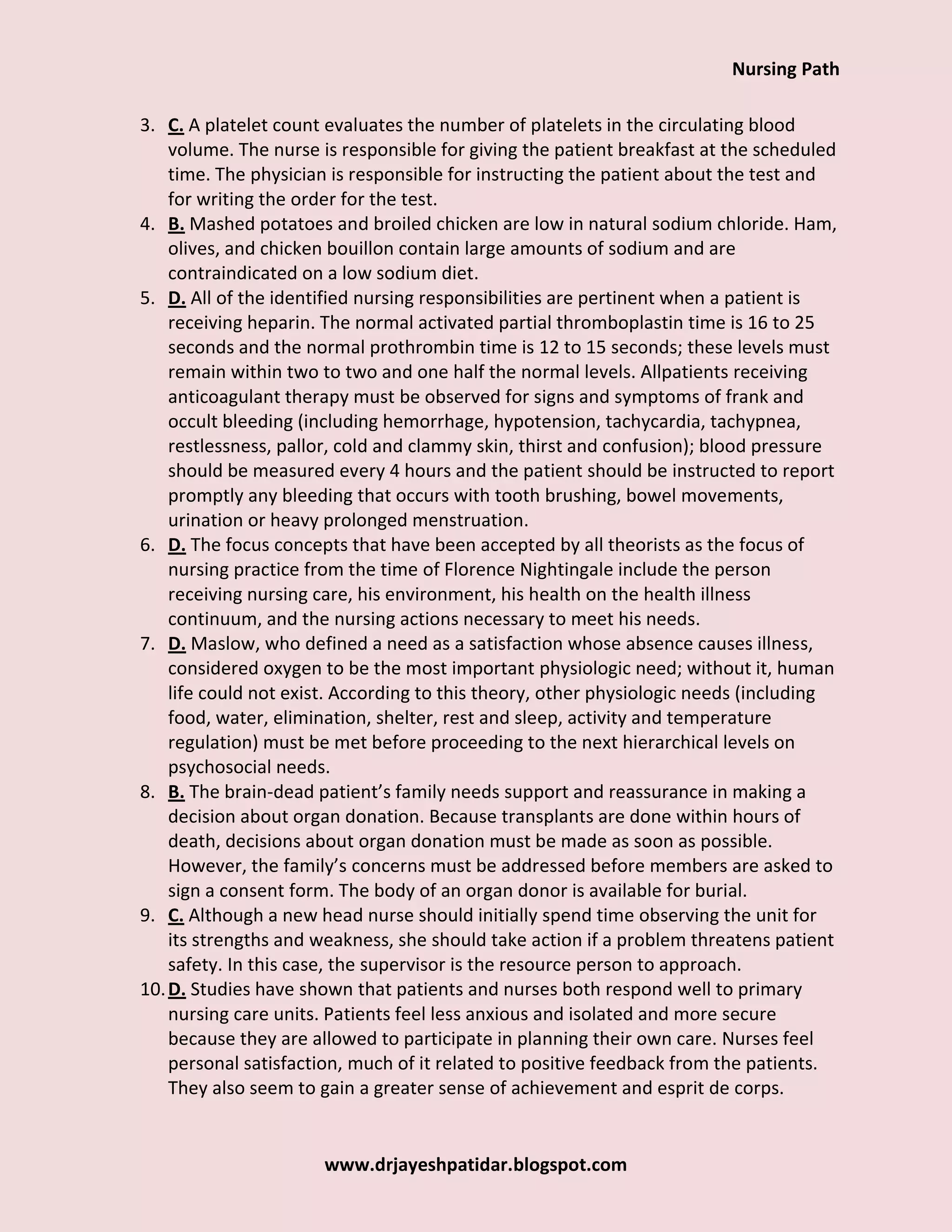 Nursing Path
www.drjayeshpatidar.blogspot.com
3. C. A platelet count evaluates the number of platelets in the circulating blood
volume. The nurse is responsible for giving the patient breakfast at the scheduled
time. The physician is responsible for instructing the patient about the test and
for writing the order for the test.
4. B. Mashed potatoes and broiled chicken are low in natural sodium chloride. Ham,
olives, and chicken bouillon contain large amounts of sodium and are
contraindicated on a low sodium diet.
5. D. All of the identified nursing responsibilities are pertinent when a patient is
receiving heparin. The normal activated partial thromboplastin time is 16 to 25
seconds and the normal prothrombin time is 12 to 15 seconds; these levels must
remain within two to two and one half the normal levels. Allpatients receiving
anticoagulant therapy must be observed for signs and symptoms of frank and
occult bleeding (including hemorrhage, hypotension, tachycardia, tachypnea,
restlessness, pallor, cold and clammy skin, thirst and confusion); blood pressure
should be measured every 4 hours and the patient should be instructed to report
promptly any bleeding that occurs with tooth brushing, bowel movements,
urination or heavy prolonged menstruation.
6. D. The focus concepts that have been accepted by all theorists as the focus of
nursing practice from the time of Florence Nightingale include the person
receiving nursing care, his environment, his health on the health illness
continuum, and the nursing actions necessary to meet his needs.
7. D. Maslow, who defined a need as a satisfaction whose absence causes illness,
considered oxygen to be the most important physiologic need; without it, human
life could not exist. According to this theory, other physiologic needs (including
food, water, elimination, shelter, rest and sleep, activity and temperature
regulation) must be met before proceeding to the next hierarchical levels on
psychosocial needs.
8. B. The brain-dead patient’s family needs support and reassurance in making a
decision about organ donation. Because transplants are done within hours of
death, decisions about organ donation must be made as soon as possible.
However, the family’s concerns must be addressed before members are asked to
sign a consent form. The body of an organ donor is available for burial.
9. C. Although a new head nurse should initially spend time observing the unit for
its strengths and weakness, she should take action if a problem threatens patient
safety. In this case, the supervisor is the resource person to approach.
10.D. Studies have shown that patients and nurses both respond well to primary
nursing care units. Patients feel less anxious and isolated and more secure
because they are allowed to participate in planning their own care. Nurses feel
personal satisfaction, much of it related to positive feedback from the patients.
They also seem to gain a greater sense of achievement and esprit de corps.
 