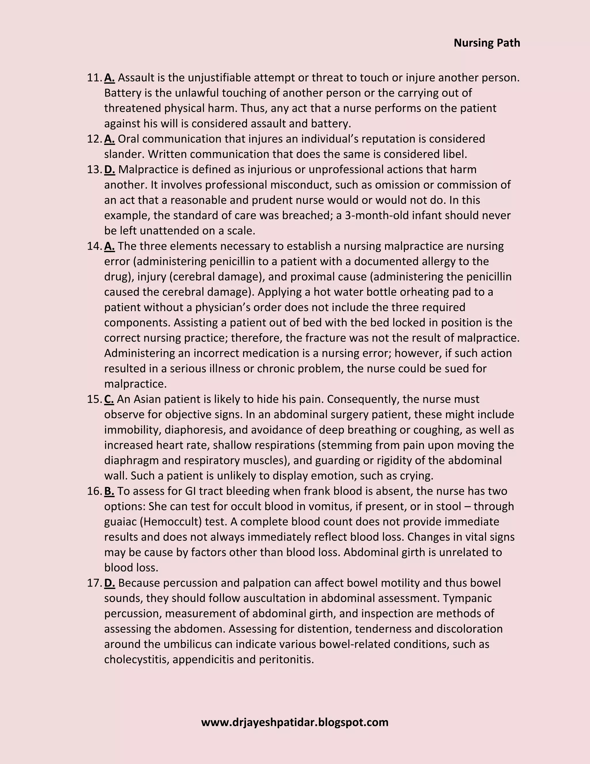 Nursing Path
www.drjayeshpatidar.blogspot.com
11.A. Assault is the unjustifiable attempt or threat to touch or injure another person.
Battery is the unlawful touching of another person or the carrying out of
threatened physical harm. Thus, any act that a nurse performs on the patient
against his will is considered assault and battery.
12.A. Oral communication that injures an individual’s reputation is considered
slander. Written communication that does the same is considered libel.
13.D. Malpractice is defined as injurious or unprofessional actions that harm
another. It involves professional misconduct, such as omission or commission of
an act that a reasonable and prudent nurse would or would not do. In this
example, the standard of care was breached; a 3-month-old infant should never
be left unattended on a scale.
14.A. The three elements necessary to establish a nursing malpractice are nursing
error (administering penicillin to a patient with a documented allergy to the
drug), injury (cerebral damage), and proximal cause (administering the penicillin
caused the cerebral damage). Applying a hot water bottle orheating pad to a
patient without a physician’s order does not include the three required
components. Assisting a patient out of bed with the bed locked in position is the
correct nursing practice; therefore, the fracture was not the result of malpractice.
Administering an incorrect medication is a nursing error; however, if such action
resulted in a serious illness or chronic problem, the nurse could be sued for
malpractice.
15.C. An Asian patient is likely to hide his pain. Consequently, the nurse must
observe for objective signs. In an abdominal surgery patient, these might include
immobility, diaphoresis, and avoidance of deep breathing or coughing, as well as
increased heart rate, shallow respirations (stemming from pain upon moving the
diaphragm and respiratory muscles), and guarding or rigidity of the abdominal
wall. Such a patient is unlikely to display emotion, such as crying.
16.B. To assess for GI tract bleeding when frank blood is absent, the nurse has two
options: She can test for occult blood in vomitus, if present, or in stool – through
guaiac (Hemoccult) test. A complete blood count does not provide immediate
results and does not always immediately reflect blood loss. Changes in vital signs
may be cause by factors other than blood loss. Abdominal girth is unrelated to
blood loss.
17.D. Because percussion and palpation can affect bowel motility and thus bowel
sounds, they should follow auscultation in abdominal assessment. Tympanic
percussion, measurement of abdominal girth, and inspection are methods of
assessing the abdomen. Assessing for distention, tenderness and discoloration
around the umbilicus can indicate various bowel-related conditions, such as
cholecystitis, appendicitis and peritonitis.
 