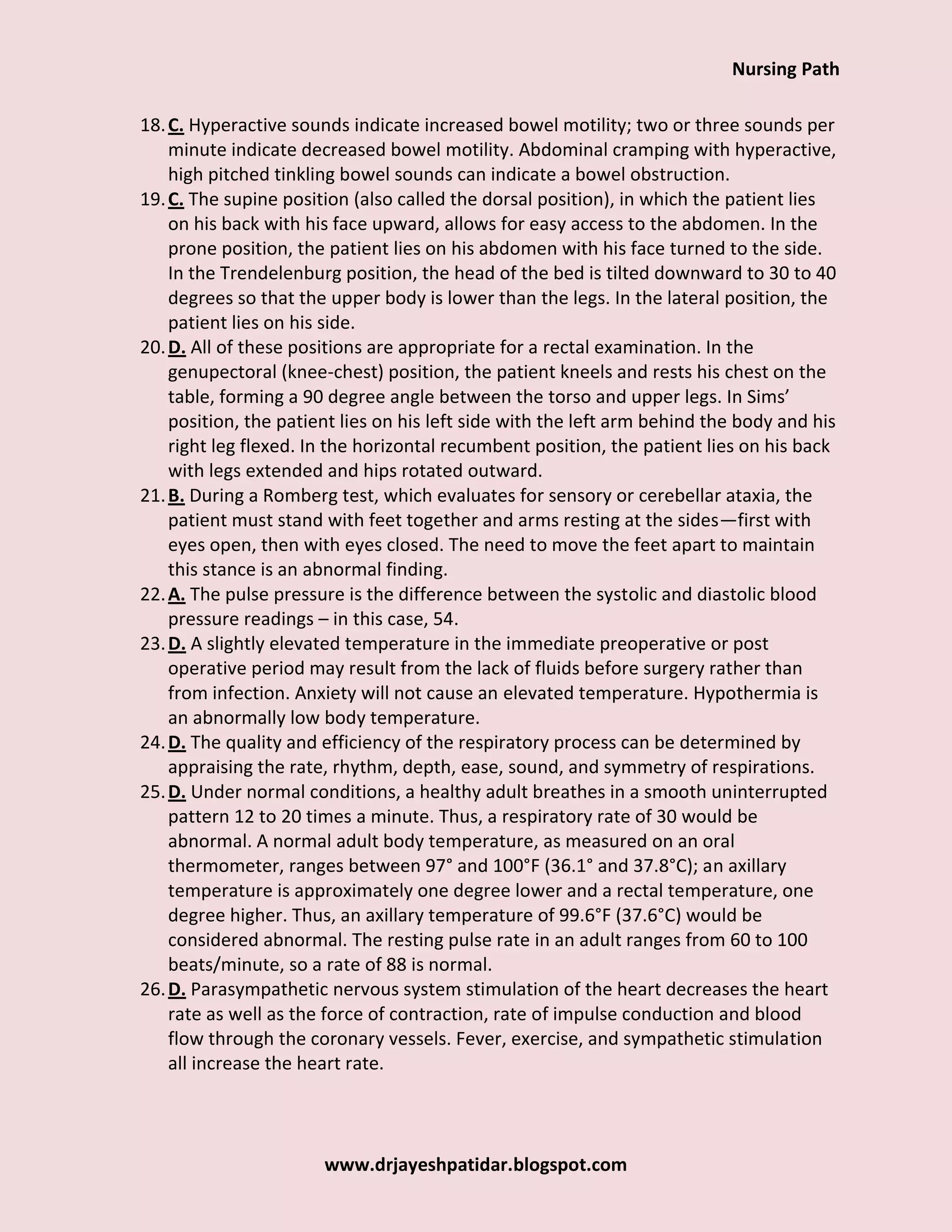 Nursing Path
www.drjayeshpatidar.blogspot.com
18.C. Hyperactive sounds indicate increased bowel motility; two or three sounds per
minute indicate decreased bowel motility. Abdominal cramping with hyperactive,
high pitched tinkling bowel sounds can indicate a bowel obstruction.
19.C. The supine position (also called the dorsal position), in which the patient lies
on his back with his face upward, allows for easy access to the abdomen. In the
prone position, the patient lies on his abdomen with his face turned to the side.
In the Trendelenburg position, the head of the bed is tilted downward to 30 to 40
degrees so that the upper body is lower than the legs. In the lateral position, the
patient lies on his side.
20.D. All of these positions are appropriate for a rectal examination. In the
genupectoral (knee-chest) position, the patient kneels and rests his chest on the
table, forming a 90 degree angle between the torso and upper legs. In Sims’
position, the patient lies on his left side with the left arm behind the body and his
right leg flexed. In the horizontal recumbent position, the patient lies on his back
with legs extended and hips rotated outward.
21.B. During a Romberg test, which evaluates for sensory or cerebellar ataxia, the
patient must stand with feet together and arms resting at the sides—first with
eyes open, then with eyes closed. The need to move the feet apart to maintain
this stance is an abnormal finding.
22.A. The pulse pressure is the difference between the systolic and diastolic blood
pressure readings – in this case, 54.
23.D. A slightly elevated temperature in the immediate preoperative or post
operative period may result from the lack of fluids before surgery rather than
from infection. Anxiety will not cause an elevated temperature. Hypothermia is
an abnormally low body temperature.
24.D. The quality and efficiency of the respiratory process can be determined by
appraising the rate, rhythm, depth, ease, sound, and symmetry of respirations.
25.D. Under normal conditions, a healthy adult breathes in a smooth uninterrupted
pattern 12 to 20 times a minute. Thus, a respiratory rate of 30 would be
abnormal. A normal adult body temperature, as measured on an oral
thermometer, ranges between 97° and 100°F (36.1° and 37.8°C); an axillary
temperature is approximately one degree lower and a rectal temperature, one
degree higher. Thus, an axillary temperature of 99.6°F (37.6°C) would be
considered abnormal. The resting pulse rate in an adult ranges from 60 to 100
beats/minute, so a rate of 88 is normal.
26.D. Parasympathetic nervous system stimulation of the heart decreases the heart
rate as well as the force of contraction, rate of impulse conduction and blood
flow through the coronary vessels. Fever, exercise, and sympathetic stimulation
all increase the heart rate.
 