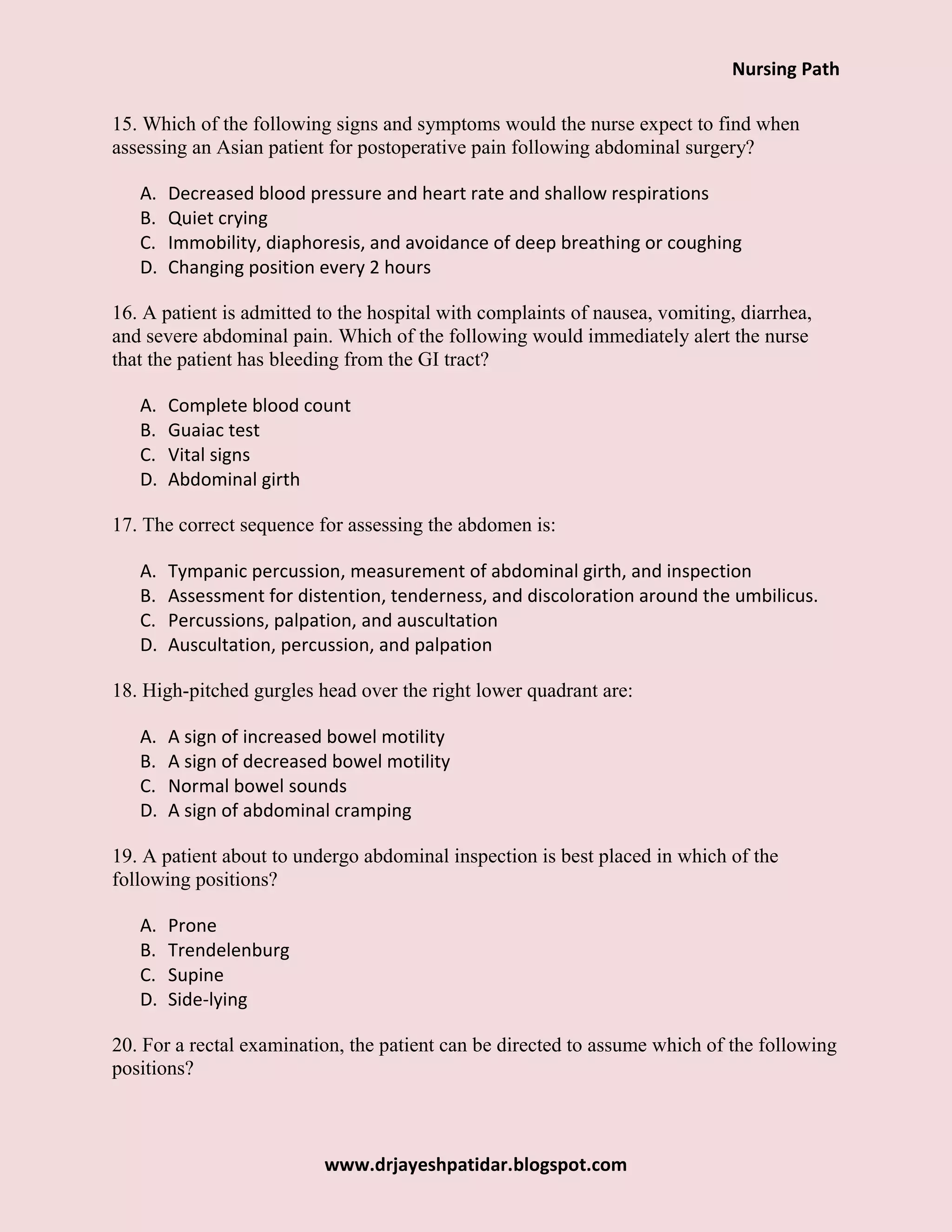 Nursing Path
www.drjayeshpatidar.blogspot.com
15. Which of the following signs and symptoms would the nurse expect to find when
assessing an Asian patient for postoperative pain following abdominal surgery?
A. Decreased blood pressure and heart rate and shallow respirations
B. Quiet crying
C. Immobility, diaphoresis, and avoidance of deep breathing or coughing
D. Changing position every 2 hours
16. A patient is admitted to the hospital with complaints of nausea, vomiting, diarrhea,
and severe abdominal pain. Which of the following would immediately alert the nurse
that the patient has bleeding from the GI tract?
A. Complete blood count
B. Guaiac test
C. Vital signs
D. Abdominal girth
17. The correct sequence for assessing the abdomen is:
A. Tympanic percussion, measurement of abdominal girth, and inspection
B. Assessment for distention, tenderness, and discoloration around the umbilicus.
C. Percussions, palpation, and auscultation
D. Auscultation, percussion, and palpation
18. High-pitched gurgles head over the right lower quadrant are:
A. A sign of increased bowel motility
B. A sign of decreased bowel motility
C. Normal bowel sounds
D. A sign of abdominal cramping
19. A patient about to undergo abdominal inspection is best placed in which of the
following positions?
A. Prone
B. Trendelenburg
C. Supine
D. Side-lying
20. For a rectal examination, the patient can be directed to assume which of the following
positions?
 