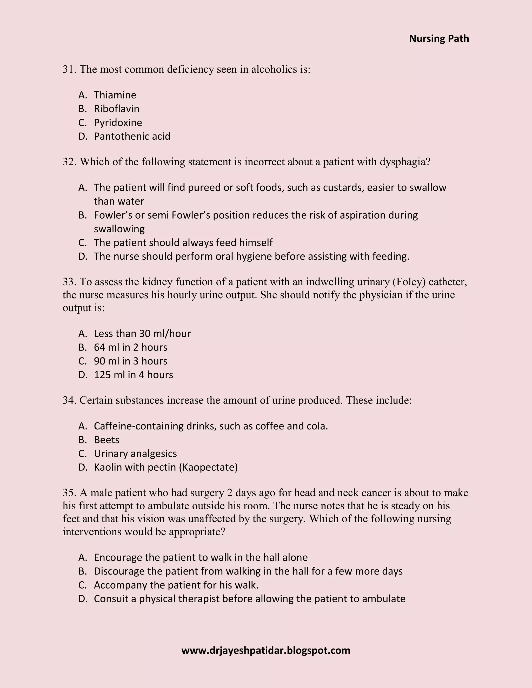 Nursing Path
www.drjayeshpatidar.blogspot.com
31. The most common deficiency seen in alcoholics is:
A. Thiamine
B. Riboflavin
C. Pyridoxine
D. Pantothenic acid
32. Which of the following statement is incorrect about a patient with dysphagia?
A. The patient will find pureed or soft foods, such as custards, easier to swallow
than water
B. Fowler’s or semi Fowler’s position reduces the risk of aspiration during
swallowing
C. The patient should always feed himself
D. The nurse should perform oral hygiene before assisting with feeding.
33. To assess the kidney function of a patient with an indwelling urinary (Foley) catheter,
the nurse measures his hourly urine output. She should notify the physician if the urine
output is:
A. Less than 30 ml/hour
B. 64 ml in 2 hours
C. 90 ml in 3 hours
D. 125 ml in 4 hours
34. Certain substances increase the amount of urine produced. These include:
A. Caffeine-containing drinks, such as coffee and cola.
B. Beets
C. Urinary analgesics
D. Kaolin with pectin (Kaopectate)
35. A male patient who had surgery 2 days ago for head and neck cancer is about to make
his first attempt to ambulate outside his room. The nurse notes that he is steady on his
feet and that his vision was unaffected by the surgery. Which of the following nursing
interventions would be appropriate?
A. Encourage the patient to walk in the hall alone
B. Discourage the patient from walking in the hall for a few more days
C. Accompany the patient for his walk.
D. Consuit a physical therapist before allowing the patient to ambulate
 