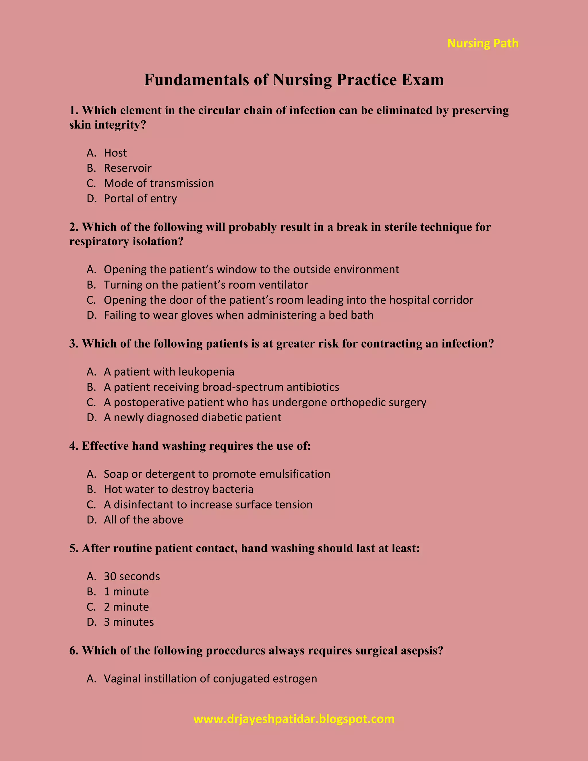 Nursing Path
www.drjayeshpatidar.blogspot.com
Fundamentals of Nursing Practice Exam
1. Which element in the circular chain of infection can be eliminated by preserving
skin integrity?
A. Host
B. Reservoir
C. Mode of transmission
D. Portal of entry
2. Which of the following will probably result in a break in sterile technique for
respiratory isolation?
A. Opening the patient’s window to the outside environment
B. Turning on the patient’s room ventilator
C. Opening the door of the patient’s room leading into the hospital corridor
D. Failing to wear gloves when administering a bed bath
3. Which of the following patients is at greater risk for contracting an infection?
A. A patient with leukopenia
B. A patient receiving broad-spectrum antibiotics
C. A postoperative patient who has undergone orthopedic surgery
D. A newly diagnosed diabetic patient
4. Effective hand washing requires the use of:
A. Soap or detergent to promote emulsification
B. Hot water to destroy bacteria
C. A disinfectant to increase surface tension
D. All of the above
5. After routine patient contact, hand washing should last at least:
A. 30 seconds
B. 1 minute
C. 2 minute
D. 3 minutes
6. Which of the following procedures always requires surgical asepsis?
A. Vaginal instillation of conjugated estrogen
 