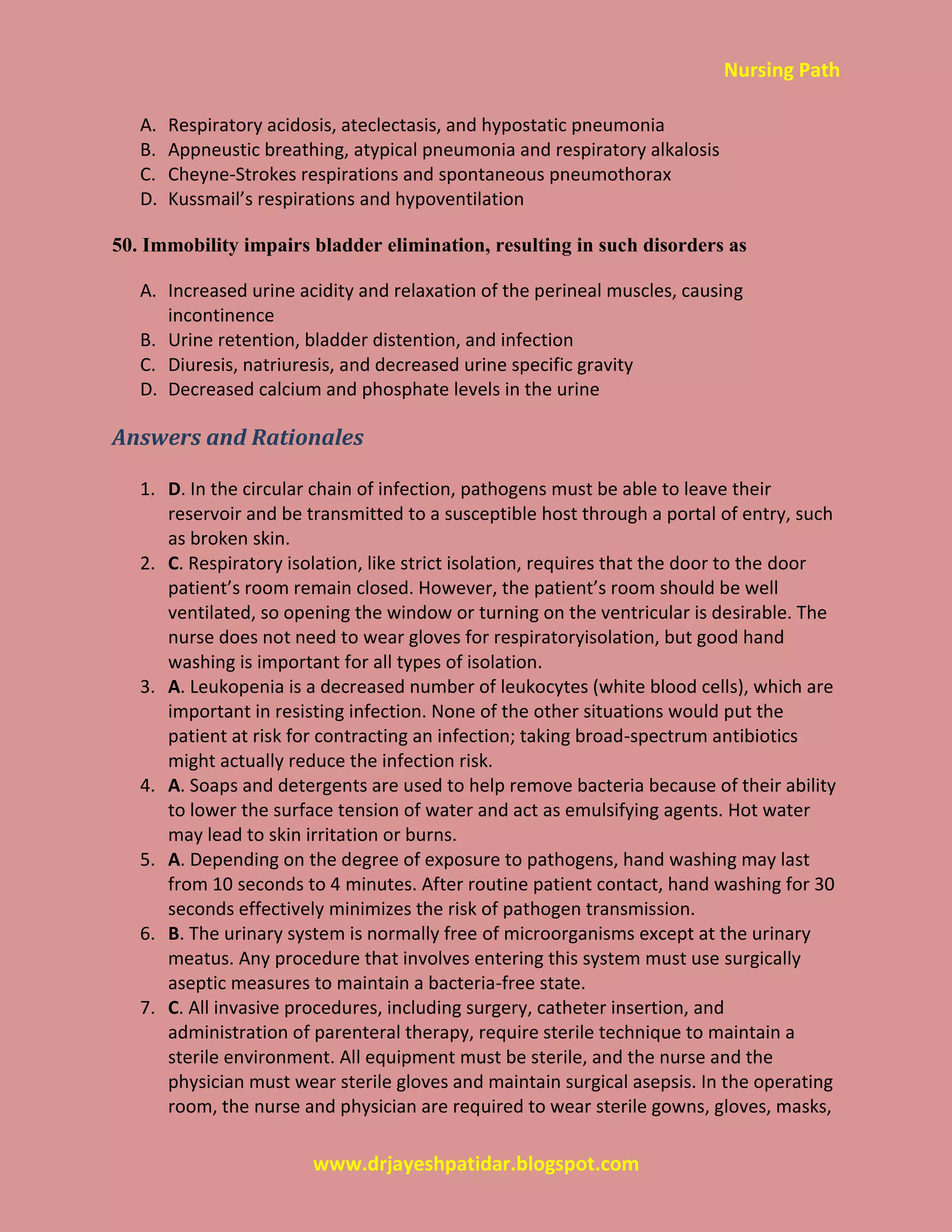 Nursing Path
www.drjayeshpatidar.blogspot.com
A. Respiratory acidosis, ateclectasis, and hypostatic pneumonia
B. Appneustic breathing, atypical pneumonia and respiratory alkalosis
C. Cheyne-Strokes respirations and spontaneous pneumothorax
D. Kussmail’s respirations and hypoventilation
50. Immobility impairs bladder elimination, resulting in such disorders as
A. Increased urine acidity and relaxation of the perineal muscles, causing
incontinence
B. Urine retention, bladder distention, and infection
C. Diuresis, natriuresis, and decreased urine specific gravity
D. Decreased calcium and phosphate levels in the urine
Answers and Rationales
1. D. In the circular chain of infection, pathogens must be able to leave their
reservoir and be transmitted to a susceptible host through a portal of entry, such
as broken skin.
2. C. Respiratory isolation, like strict isolation, requires that the door to the door
patient’s room remain closed. However, the patient’s room should be well
ventilated, so opening the window or turning on the ventricular is desirable. The
nurse does not need to wear gloves for respiratoryisolation, but good hand
washing is important for all types of isolation.
3. A. Leukopenia is a decreased number of leukocytes (white blood cells), which are
important in resisting infection. None of the other situations would put the
patient at risk for contracting an infection; taking broad-spectrum antibiotics
might actually reduce the infection risk.
4. A. Soaps and detergents are used to help remove bacteria because of their ability
to lower the surface tension of water and act as emulsifying agents. Hot water
may lead to skin irritation or burns.
5. A. Depending on the degree of exposure to pathogens, hand washing may last
from 10 seconds to 4 minutes. After routine patient contact, hand washing for 30
seconds effectively minimizes the risk of pathogen transmission.
6. B. The urinary system is normally free of microorganisms except at the urinary
meatus. Any procedure that involves entering this system must use surgically
aseptic measures to maintain a bacteria-free state.
7. C. All invasive procedures, including surgery, catheter insertion, and
administration of parenteral therapy, require sterile technique to maintain a
sterile environment. All equipment must be sterile, and the nurse and the
physician must wear sterile gloves and maintain surgical asepsis. In the operating
room, the nurse and physician are required to wear sterile gowns, gloves, masks,
 