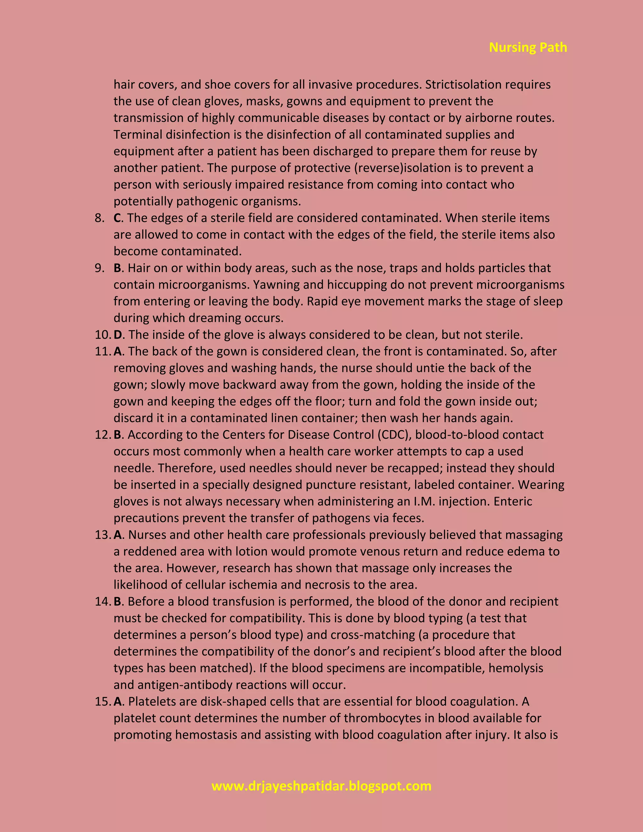 Nursing Path
www.drjayeshpatidar.blogspot.com
hair covers, and shoe covers for all invasive procedures. Strictisolation requires
the use of clean gloves, masks, gowns and equipment to prevent the
transmission of highly communicable diseases by contact or by airborne routes.
Terminal disinfection is the disinfection of all contaminated supplies and
equipment after a patient has been discharged to prepare them for reuse by
another patient. The purpose of protective (reverse)isolation is to prevent a
person with seriously impaired resistance from coming into contact who
potentially pathogenic organisms.
8. C. The edges of a sterile field are considered contaminated. When sterile items
are allowed to come in contact with the edges of the field, the sterile items also
become contaminated.
9. B. Hair on or within body areas, such as the nose, traps and holds particles that
contain microorganisms. Yawning and hiccupping do not prevent microorganisms
from entering or leaving the body. Rapid eye movement marks the stage of sleep
during which dreaming occurs.
10.D. The inside of the glove is always considered to be clean, but not sterile.
11.A. The back of the gown is considered clean, the front is contaminated. So, after
removing gloves and washing hands, the nurse should untie the back of the
gown; slowly move backward away from the gown, holding the inside of the
gown and keeping the edges off the floor; turn and fold the gown inside out;
discard it in a contaminated linen container; then wash her hands again.
12.B. According to the Centers for Disease Control (CDC), blood-to-blood contact
occurs most commonly when a health care worker attempts to cap a used
needle. Therefore, used needles should never be recapped; instead they should
be inserted in a specially designed puncture resistant, labeled container. Wearing
gloves is not always necessary when administering an I.M. injection. Enteric
precautions prevent the transfer of pathogens via feces.
13.A. Nurses and other health care professionals previously believed that massaging
a reddened area with lotion would promote venous return and reduce edema to
the area. However, research has shown that massage only increases the
likelihood of cellular ischemia and necrosis to the area.
14.B. Before a blood transfusion is performed, the blood of the donor and recipient
must be checked for compatibility. This is done by blood typing (a test that
determines a person’s blood type) and cross-matching (a procedure that
determines the compatibility of the donor’s and recipient’s blood after the blood
types has been matched). If the blood specimens are incompatible, hemolysis
and antigen-antibody reactions will occur.
15.A. Platelets are disk-shaped cells that are essential for blood coagulation. A
platelet count determines the number of thrombocytes in blood available for
promoting hemostasis and assisting with blood coagulation after injury. It also is
 