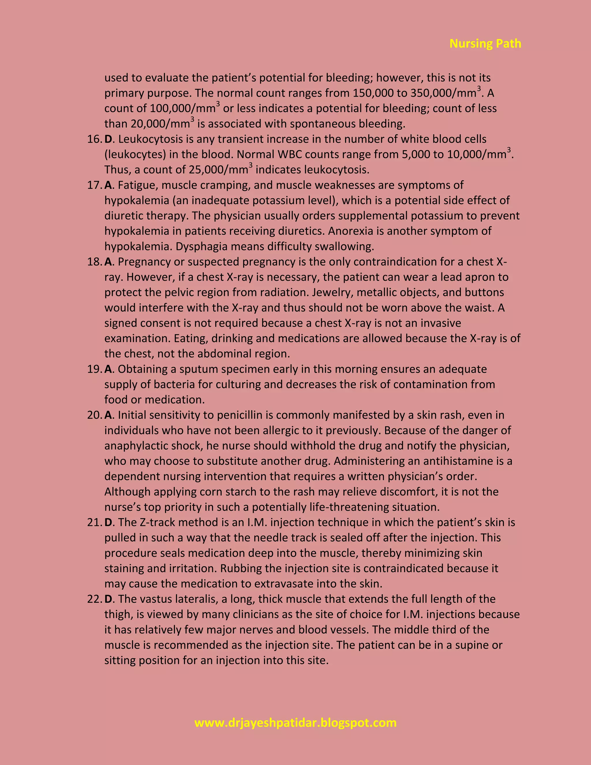 Nursing Path
www.drjayeshpatidar.blogspot.com
used to evaluate the patient’s potential for bleeding; however, this is not its
primary purpose. The normal count ranges from 150,000 to 350,000/mm3
. A
count of 100,000/mm3
or less indicates a potential for bleeding; count of less
than 20,000/mm3
is associated with spontaneous bleeding.
16.D. Leukocytosis is any transient increase in the number of white blood cells
(leukocytes) in the blood. Normal WBC counts range from 5,000 to 10,000/mm3
.
Thus, a count of 25,000/mm3
indicates leukocytosis.
17.A. Fatigue, muscle cramping, and muscle weaknesses are symptoms of
hypokalemia (an inadequate potassium level), which is a potential side effect of
diuretic therapy. The physician usually orders supplemental potassium to prevent
hypokalemia in patients receiving diuretics. Anorexia is another symptom of
hypokalemia. Dysphagia means difficulty swallowing.
18.A. Pregnancy or suspected pregnancy is the only contraindication for a chest X-
ray. However, if a chest X-ray is necessary, the patient can wear a lead apron to
protect the pelvic region from radiation. Jewelry, metallic objects, and buttons
would interfere with the X-ray and thus should not be worn above the waist. A
signed consent is not required because a chest X-ray is not an invasive
examination. Eating, drinking and medications are allowed because the X-ray is of
the chest, not the abdominal region.
19.A. Obtaining a sputum specimen early in this morning ensures an adequate
supply of bacteria for culturing and decreases the risk of contamination from
food or medication.
20.A. Initial sensitivity to penicillin is commonly manifested by a skin rash, even in
individuals who have not been allergic to it previously. Because of the danger of
anaphylactic shock, he nurse should withhold the drug and notify the physician,
who may choose to substitute another drug. Administering an antihistamine is a
dependent nursing intervention that requires a written physician’s order.
Although applying corn starch to the rash may relieve discomfort, it is not the
nurse’s top priority in such a potentially life-threatening situation.
21.D. The Z-track method is an I.M. injection technique in which the patient’s skin is
pulled in such a way that the needle track is sealed off after the injection. This
procedure seals medication deep into the muscle, thereby minimizing skin
staining and irritation. Rubbing the injection site is contraindicated because it
may cause the medication to extravasate into the skin.
22.D. The vastus lateralis, a long, thick muscle that extends the full length of the
thigh, is viewed by many clinicians as the site of choice for I.M. injections because
it has relatively few major nerves and blood vessels. The middle third of the
muscle is recommended as the injection site. The patient can be in a supine or
sitting position for an injection into this site.
 