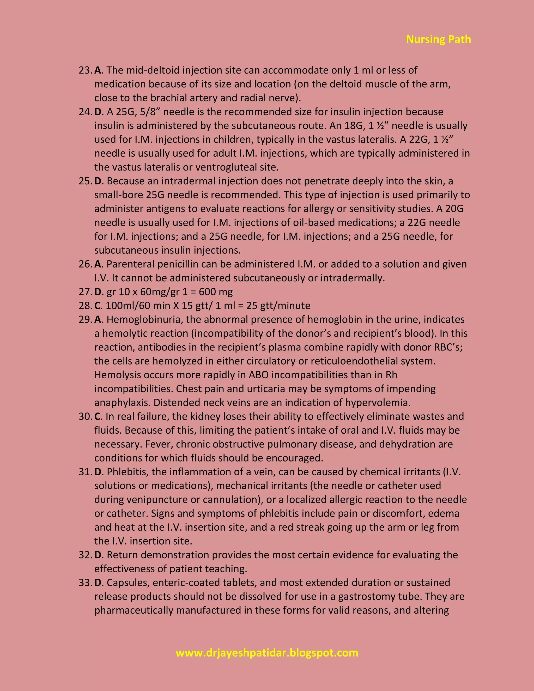 Nursing Path
www.drjayeshpatidar.blogspot.com
23.A. The mid-deltoid injection site can accommodate only 1 ml or less of
medication because of its size and location (on the deltoid muscle of the arm,
close to the brachial artery and radial nerve).
24.D. A 25G, 5/8” needle is the recommended size for insulin injection because
insulin is administered by the subcutaneous route. An 18G, 1 ½” needle is usually
used for I.M. injections in children, typically in the vastus lateralis. A 22G, 1 ½”
needle is usually used for adult I.M. injections, which are typically administered in
the vastus lateralis or ventrogluteal site.
25.D. Because an intradermal injection does not penetrate deeply into the skin, a
small-bore 25G needle is recommended. This type of injection is used primarily to
administer antigens to evaluate reactions for allergy or sensitivity studies. A 20G
needle is usually used for I.M. injections of oil-based medications; a 22G needle
for I.M. injections; and a 25G needle, for I.M. injections; and a 25G needle, for
subcutaneous insulin injections.
26.A. Parenteral penicillin can be administered I.M. or added to a solution and given
I.V. It cannot be administered subcutaneously or intradermally.
27.D. gr 10 x 60mg/gr 1 = 600 mg
28.C. 100ml/60 min X 15 gtt/ 1 ml = 25 gtt/minute
29.A. Hemoglobinuria, the abnormal presence of hemoglobin in the urine, indicates
a hemolytic reaction (incompatibility of the donor’s and recipient’s blood). In this
reaction, antibodies in the recipient’s plasma combine rapidly with donor RBC’s;
the cells are hemolyzed in either circulatory or reticuloendothelial system.
Hemolysis occurs more rapidly in ABO incompatibilities than in Rh
incompatibilities. Chest pain and urticaria may be symptoms of impending
anaphylaxis. Distended neck veins are an indication of hypervolemia.
30.C. In real failure, the kidney loses their ability to effectively eliminate wastes and
fluids. Because of this, limiting the patient’s intake of oral and I.V. fluids may be
necessary. Fever, chronic obstructive pulmonary disease, and dehydration are
conditions for which fluids should be encouraged.
31.D. Phlebitis, the inflammation of a vein, can be caused by chemical irritants (I.V.
solutions or medications), mechanical irritants (the needle or catheter used
during venipuncture or cannulation), or a localized allergic reaction to the needle
or catheter. Signs and symptoms of phlebitis include pain or discomfort, edema
and heat at the I.V. insertion site, and a red streak going up the arm or leg from
the I.V. insertion site.
32.D. Return demonstration provides the most certain evidence for evaluating the
effectiveness of patient teaching.
33.D. Capsules, enteric-coated tablets, and most extended duration or sustained
release products should not be dissolved for use in a gastrostomy tube. They are
pharmaceutically manufactured in these forms for valid reasons, and altering
 
