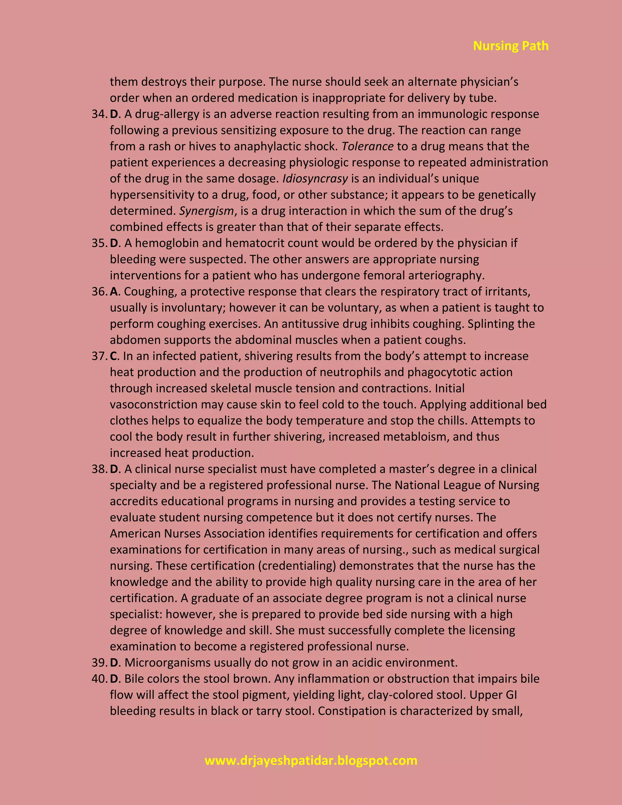 Nursing Path
www.drjayeshpatidar.blogspot.com
them destroys their purpose. The nurse should seek an alternate physician’s
order when an ordered medication is inappropriate for delivery by tube.
34.D. A drug-allergy is an adverse reaction resulting from an immunologic response
following a previous sensitizing exposure to the drug. The reaction can range
from a rash or hives to anaphylactic shock. Tolerance to a drug means that the
patient experiences a decreasing physiologic response to repeated administration
of the drug in the same dosage. Idiosyncrasy is an individual’s unique
hypersensitivity to a drug, food, or other substance; it appears to be genetically
determined. Synergism, is a drug interaction in which the sum of the drug’s
combined effects is greater than that of their separate effects.
35.D. A hemoglobin and hematocrit count would be ordered by the physician if
bleeding were suspected. The other answers are appropriate nursing
interventions for a patient who has undergone femoral arteriography.
36.A. Coughing, a protective response that clears the respiratory tract of irritants,
usually is involuntary; however it can be voluntary, as when a patient is taught to
perform coughing exercises. An antitussive drug inhibits coughing. Splinting the
abdomen supports the abdominal muscles when a patient coughs.
37.C. In an infected patient, shivering results from the body’s attempt to increase
heat production and the production of neutrophils and phagocytotic action
through increased skeletal muscle tension and contractions. Initial
vasoconstriction may cause skin to feel cold to the touch. Applying additional bed
clothes helps to equalize the body temperature and stop the chills. Attempts to
cool the body result in further shivering, increased metabloism, and thus
increased heat production.
38.D. A clinical nurse specialist must have completed a master’s degree in a clinical
specialty and be a registered professional nurse. The National League of Nursing
accredits educational programs in nursing and provides a testing service to
evaluate student nursing competence but it does not certify nurses. The
American Nurses Association identifies requirements for certification and offers
examinations for certification in many areas of nursing., such as medical surgical
nursing. These certification (credentialing) demonstrates that the nurse has the
knowledge and the ability to provide high quality nursing care in the area of her
certification. A graduate of an associate degree program is not a clinical nurse
specialist: however, she is prepared to provide bed side nursing with a high
degree of knowledge and skill. She must successfully complete the licensing
examination to become a registered professional nurse.
39.D. Microorganisms usually do not grow in an acidic environment.
40.D. Bile colors the stool brown. Any inflammation or obstruction that impairs bile
flow will affect the stool pigment, yielding light, clay-colored stool. Upper GI
bleeding results in black or tarry stool. Constipation is characterized by small,
 