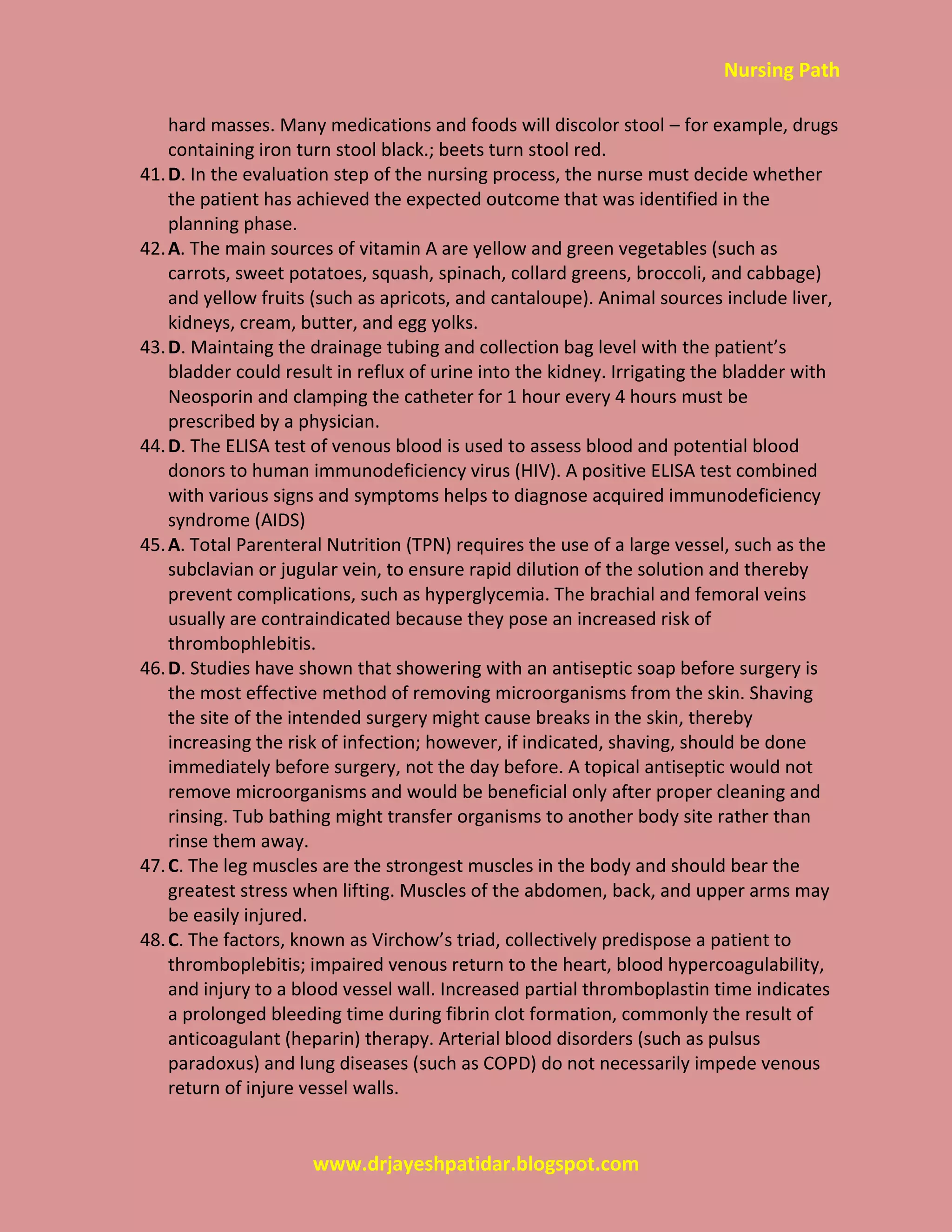 Nursing Path
www.drjayeshpatidar.blogspot.com
hard masses. Many medications and foods will discolor stool – for example, drugs
containing iron turn stool black.; beets turn stool red.
41.D. In the evaluation step of the nursing process, the nurse must decide whether
the patient has achieved the expected outcome that was identified in the
planning phase.
42.A. The main sources of vitamin A are yellow and green vegetables (such as
carrots, sweet potatoes, squash, spinach, collard greens, broccoli, and cabbage)
and yellow fruits (such as apricots, and cantaloupe). Animal sources include liver,
kidneys, cream, butter, and egg yolks.
43.D. Maintaing the drainage tubing and collection bag level with the patient’s
bladder could result in reflux of urine into the kidney. Irrigating the bladder with
Neosporin and clamping the catheter for 1 hour every 4 hours must be
prescribed by a physician.
44.D. The ELISA test of venous blood is used to assess blood and potential blood
donors to human immunodeficiency virus (HIV). A positive ELISA test combined
with various signs and symptoms helps to diagnose acquired immunodeficiency
syndrome (AIDS)
45.A. Total Parenteral Nutrition (TPN) requires the use of a large vessel, such as the
subclavian or jugular vein, to ensure rapid dilution of the solution and thereby
prevent complications, such as hyperglycemia. The brachial and femoral veins
usually are contraindicated because they pose an increased risk of
thrombophlebitis.
46.D. Studies have shown that showering with an antiseptic soap before surgery is
the most effective method of removing microorganisms from the skin. Shaving
the site of the intended surgery might cause breaks in the skin, thereby
increasing the risk of infection; however, if indicated, shaving, should be done
immediately before surgery, not the day before. A topical antiseptic would not
remove microorganisms and would be beneficial only after proper cleaning and
rinsing. Tub bathing might transfer organisms to another body site rather than
rinse them away.
47.C. The leg muscles are the strongest muscles in the body and should bear the
greatest stress when lifting. Muscles of the abdomen, back, and upper arms may
be easily injured.
48.C. The factors, known as Virchow’s triad, collectively predispose a patient to
thromboplebitis; impaired venous return to the heart, blood hypercoagulability,
and injury to a blood vessel wall. Increased partial thromboplastin time indicates
a prolonged bleeding time during fibrin clot formation, commonly the result of
anticoagulant (heparin) therapy. Arterial blood disorders (such as pulsus
paradoxus) and lung diseases (such as COPD) do not necessarily impede venous
return of injure vessel walls.
 
