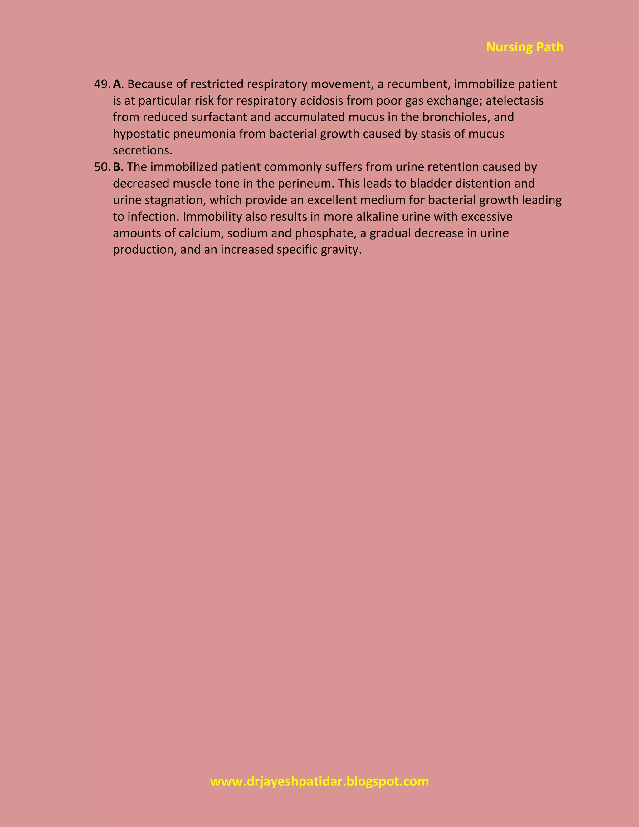 Nursing Path
www.drjayeshpatidar.blogspot.com
49.A. Because of restricted respiratory movement, a recumbent, immobilize patient
is at particular risk for respiratory acidosis from poor gas exchange; atelectasis
from reduced surfactant and accumulated mucus in the bronchioles, and
hypostatic pneumonia from bacterial growth caused by stasis of mucus
secretions.
50.B. The immobilized patient commonly suffers from urine retention caused by
decreased muscle tone in the perineum. This leads to bladder distention and
urine stagnation, which provide an excellent medium for bacterial growth leading
to infection. Immobility also results in more alkaline urine with excessive
amounts of calcium, sodium and phosphate, a gradual decrease in urine
production, and an increased specific gravity.
 