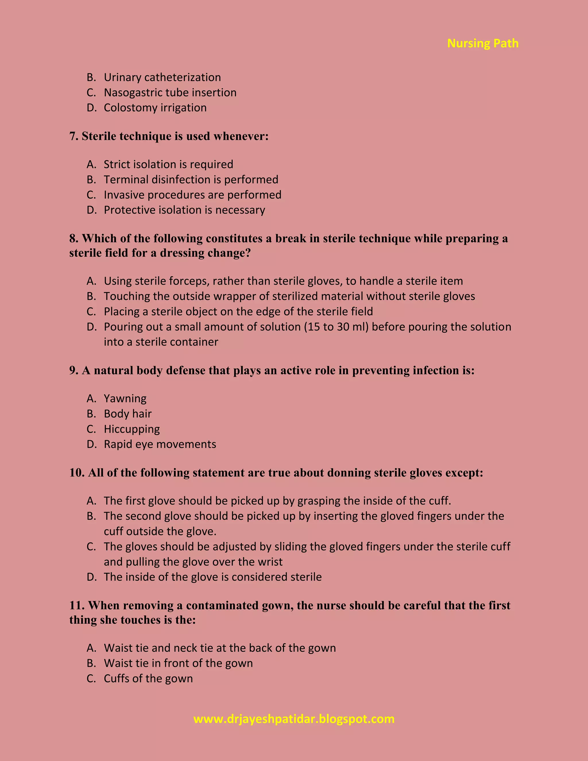 Nursing Path
www.drjayeshpatidar.blogspot.com
B. Urinary catheterization
C. Nasogastric tube insertion
D. Colostomy irrigation
7. Sterile technique is used whenever:
A. Strict isolation is required
B. Terminal disinfection is performed
C. Invasive procedures are performed
D. Protective isolation is necessary
8. Which of the following constitutes a break in sterile technique while preparing a
sterile field for a dressing change?
A. Using sterile forceps, rather than sterile gloves, to handle a sterile item
B. Touching the outside wrapper of sterilized material without sterile gloves
C. Placing a sterile object on the edge of the sterile field
D. Pouring out a small amount of solution (15 to 30 ml) before pouring the solution
into a sterile container
9. A natural body defense that plays an active role in preventing infection is:
A. Yawning
B. Body hair
C. Hiccupping
D. Rapid eye movements
10. All of the following statement are true about donning sterile gloves except:
A. The first glove should be picked up by grasping the inside of the cuff.
B. The second glove should be picked up by inserting the gloved fingers under the
cuff outside the glove.
C. The gloves should be adjusted by sliding the gloved fingers under the sterile cuff
and pulling the glove over the wrist
D. The inside of the glove is considered sterile
11. When removing a contaminated gown, the nurse should be careful that the first
thing she touches is the:
A. Waist tie and neck tie at the back of the gown
B. Waist tie in front of the gown
C. Cuffs of the gown
 