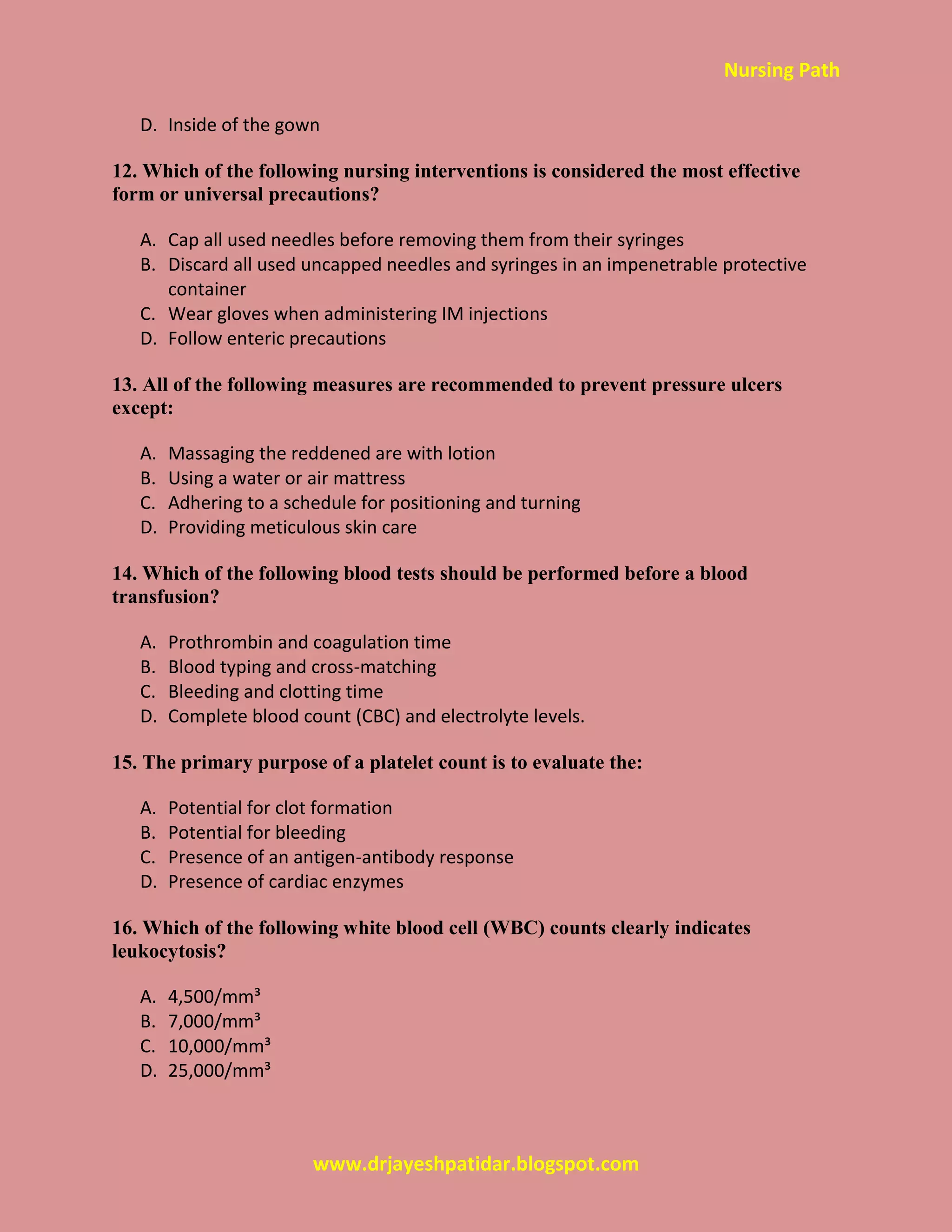Nursing Path
www.drjayeshpatidar.blogspot.com
D. Inside of the gown
12. Which of the following nursing interventions is considered the most effective
form or universal precautions?
A. Cap all used needles before removing them from their syringes
B. Discard all used uncapped needles and syringes in an impenetrable protective
container
C. Wear gloves when administering IM injections
D. Follow enteric precautions
13. All of the following measures are recommended to prevent pressure ulcers
except:
A. Massaging the reddened are with lotion
B. Using a water or air mattress
C. Adhering to a schedule for positioning and turning
D. Providing meticulous skin care
14. Which of the following blood tests should be performed before a blood
transfusion?
A. Prothrombin and coagulation time
B. Blood typing and cross-matching
C. Bleeding and clotting time
D. Complete blood count (CBC) and electrolyte levels.
15. The primary purpose of a platelet count is to evaluate the:
A. Potential for clot formation
B. Potential for bleeding
C. Presence of an antigen-antibody response
D. Presence of cardiac enzymes
16. Which of the following white blood cell (WBC) counts clearly indicates
leukocytosis?
A. 4,500/mm³
B. 7,000/mm³
C. 10,000/mm³
D. 25,000/mm³
 
