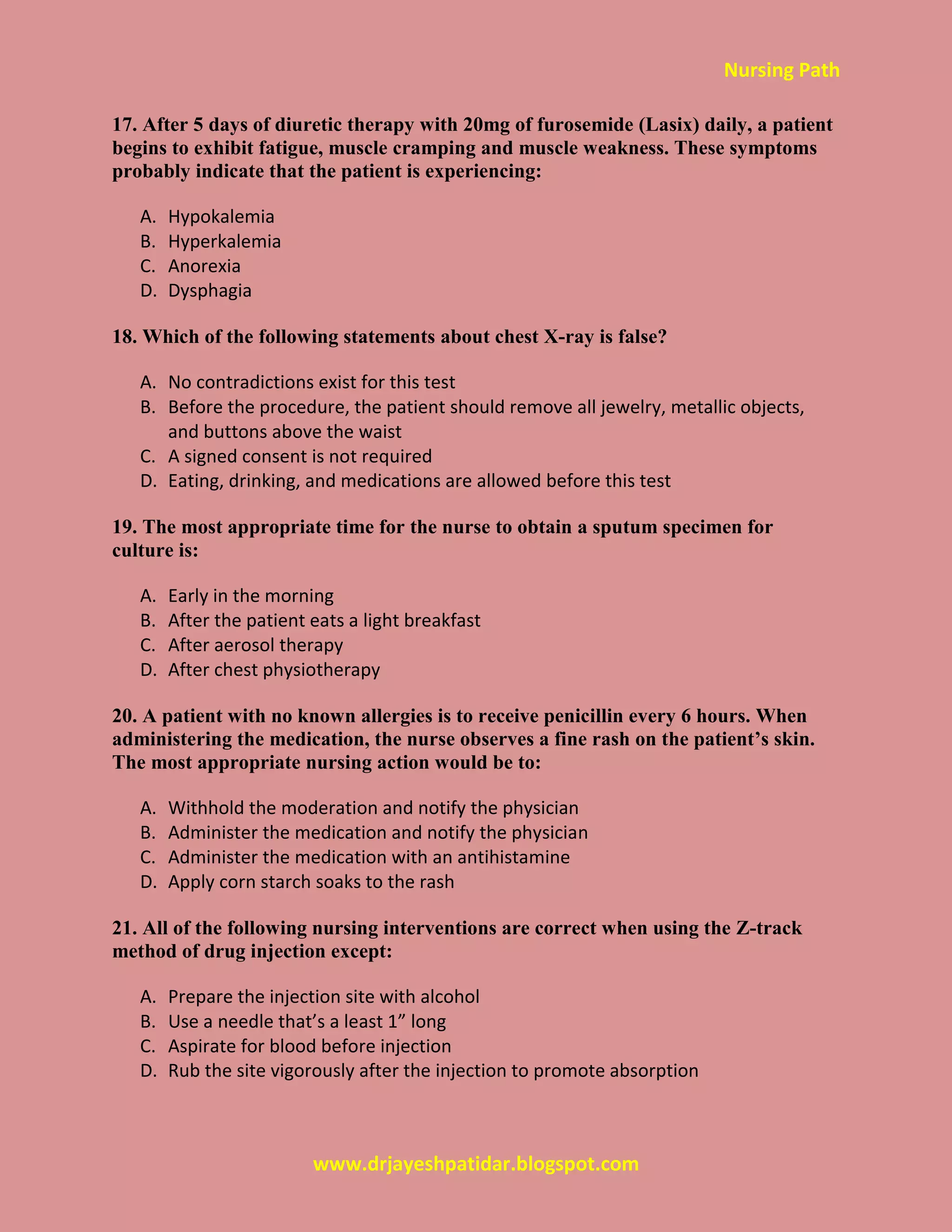 Nursing Path
www.drjayeshpatidar.blogspot.com
17. After 5 days of diuretic therapy with 20mg of furosemide (Lasix) daily, a patient
begins to exhibit fatigue, muscle cramping and muscle weakness. These symptoms
probably indicate that the patient is experiencing:
A. Hypokalemia
B. Hyperkalemia
C. Anorexia
D. Dysphagia
18. Which of the following statements about chest X-ray is false?
A. No contradictions exist for this test
B. Before the procedure, the patient should remove all jewelry, metallic objects,
and buttons above the waist
C. A signed consent is not required
D. Eating, drinking, and medications are allowed before this test
19. The most appropriate time for the nurse to obtain a sputum specimen for
culture is:
A. Early in the morning
B. After the patient eats a light breakfast
C. After aerosol therapy
D. After chest physiotherapy
20. A patient with no known allergies is to receive penicillin every 6 hours. When
administering the medication, the nurse observes a fine rash on the patient’s skin.
The most appropriate nursing action would be to:
A. Withhold the moderation and notify the physician
B. Administer the medication and notify the physician
C. Administer the medication with an antihistamine
D. Apply corn starch soaks to the rash
21. All of the following nursing interventions are correct when using the Z-track
method of drug injection except:
A. Prepare the injection site with alcohol
B. Use a needle that’s a least 1” long
C. Aspirate for blood before injection
D. Rub the site vigorously after the injection to promote absorption
 