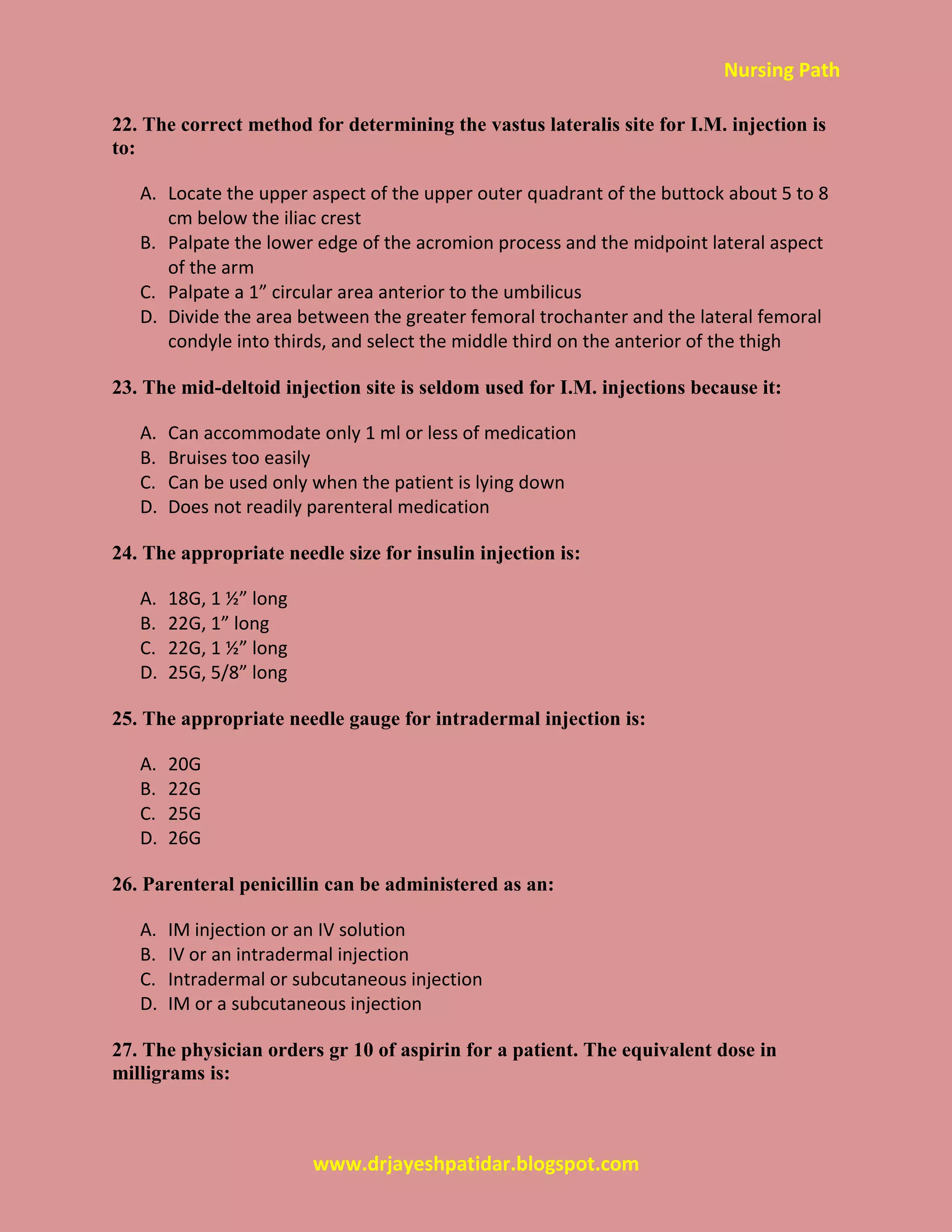 Nursing Path
www.drjayeshpatidar.blogspot.com
22. The correct method for determining the vastus lateralis site for I.M. injection is
to:
A. Locate the upper aspect of the upper outer quadrant of the buttock about 5 to 8
cm below the iliac crest
B. Palpate the lower edge of the acromion process and the midpoint lateral aspect
of the arm
C. Palpate a 1” circular area anterior to the umbilicus
D. Divide the area between the greater femoral trochanter and the lateral femoral
condyle into thirds, and select the middle third on the anterior of the thigh
23. The mid-deltoid injection site is seldom used for I.M. injections because it:
A. Can accommodate only 1 ml or less of medication
B. Bruises too easily
C. Can be used only when the patient is lying down
D. Does not readily parenteral medication
24. The appropriate needle size for insulin injection is:
A. 18G, 1 ½” long
B. 22G, 1” long
C. 22G, 1 ½” long
D. 25G, 5/8” long
25. The appropriate needle gauge for intradermal injection is:
A. 20G
B. 22G
C. 25G
D. 26G
26. Parenteral penicillin can be administered as an:
A. IM injection or an IV solution
B. IV or an intradermal injection
C. Intradermal or subcutaneous injection
D. IM or a subcutaneous injection
27. The physician orders gr 10 of aspirin for a patient. The equivalent dose in
milligrams is:
 