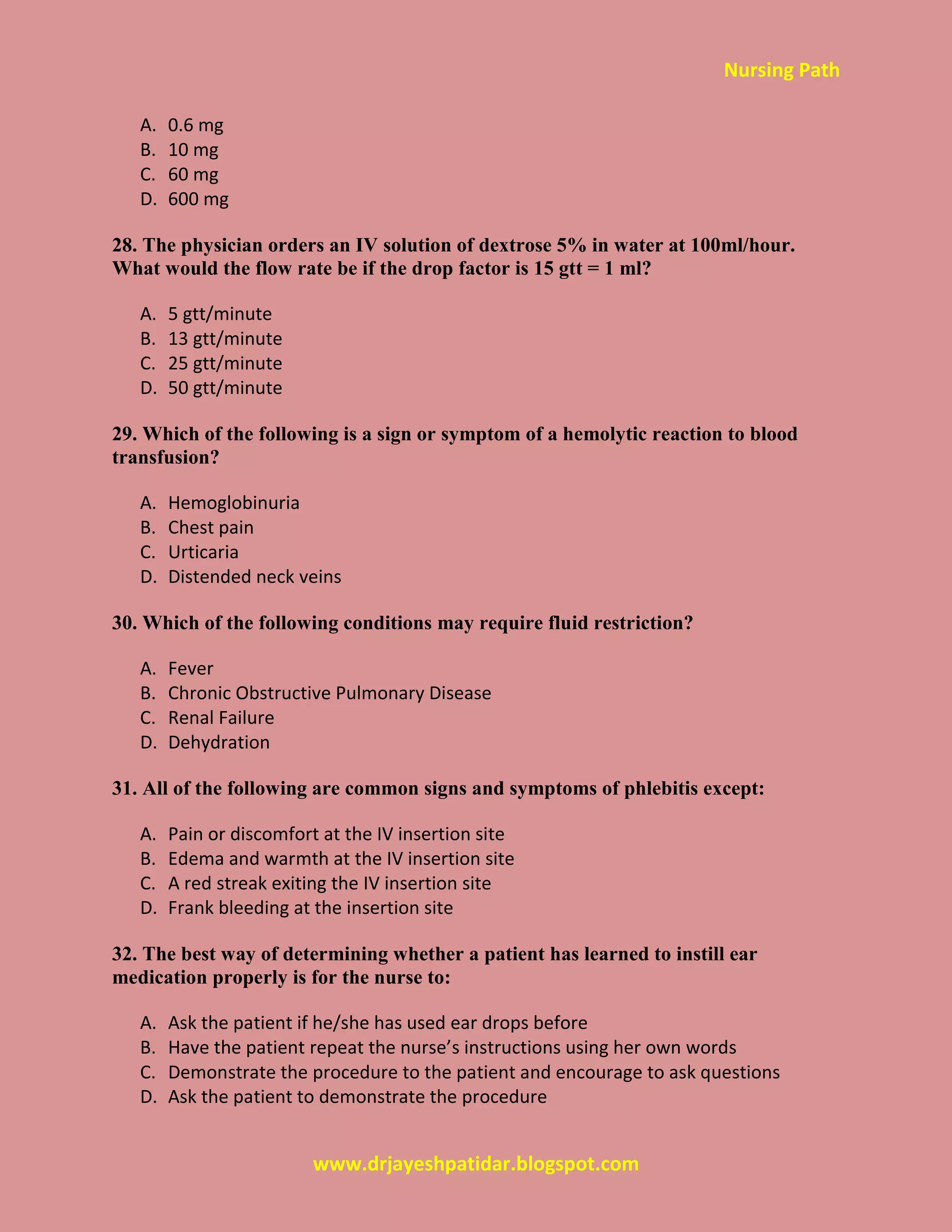 Nursing Path
www.drjayeshpatidar.blogspot.com
A. 0.6 mg
B. 10 mg
C. 60 mg
D. 600 mg
28. The physician orders an IV solution of dextrose 5% in water at 100ml/hour.
What would the flow rate be if the drop factor is 15 gtt = 1 ml?
A. 5 gtt/minute
B. 13 gtt/minute
C. 25 gtt/minute
D. 50 gtt/minute
29. Which of the following is a sign or symptom of a hemolytic reaction to blood
transfusion?
A. Hemoglobinuria
B. Chest pain
C. Urticaria
D. Distended neck veins
30. Which of the following conditions may require fluid restriction?
A. Fever
B. Chronic Obstructive Pulmonary Disease
C. Renal Failure
D. Dehydration
31. All of the following are common signs and symptoms of phlebitis except:
A. Pain or discomfort at the IV insertion site
B. Edema and warmth at the IV insertion site
C. A red streak exiting the IV insertion site
D. Frank bleeding at the insertion site
32. The best way of determining whether a patient has learned to instill ear
medication properly is for the nurse to:
A. Ask the patient if he/she has used ear drops before
B. Have the patient repeat the nurse’s instructions using her own words
C. Demonstrate the procedure to the patient and encourage to ask questions
D. Ask the patient to demonstrate the procedure
 