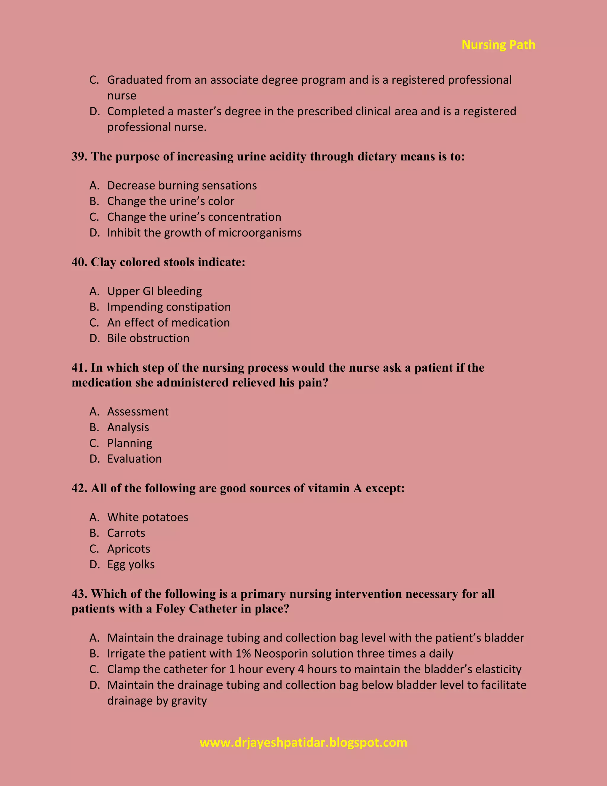 Nursing Path
www.drjayeshpatidar.blogspot.com
C. Graduated from an associate degree program and is a registered professional
nurse
D. Completed a master’s degree in the prescribed clinical area and is a registered
professional nurse.
39. The purpose of increasing urine acidity through dietary means is to:
A. Decrease burning sensations
B. Change the urine’s color
C. Change the urine’s concentration
D. Inhibit the growth of microorganisms
40. Clay colored stools indicate:
A. Upper GI bleeding
B. Impending constipation
C. An effect of medication
D. Bile obstruction
41. In which step of the nursing process would the nurse ask a patient if the
medication she administered relieved his pain?
A. Assessment
B. Analysis
C. Planning
D. Evaluation
42. All of the following are good sources of vitamin A except:
A. White potatoes
B. Carrots
C. Apricots
D. Egg yolks
43. Which of the following is a primary nursing intervention necessary for all
patients with a Foley Catheter in place?
A. Maintain the drainage tubing and collection bag level with the patient’s bladder
B. Irrigate the patient with 1% Neosporin solution three times a daily
C. Clamp the catheter for 1 hour every 4 hours to maintain the bladder’s elasticity
D. Maintain the drainage tubing and collection bag below bladder level to facilitate
drainage by gravity
 