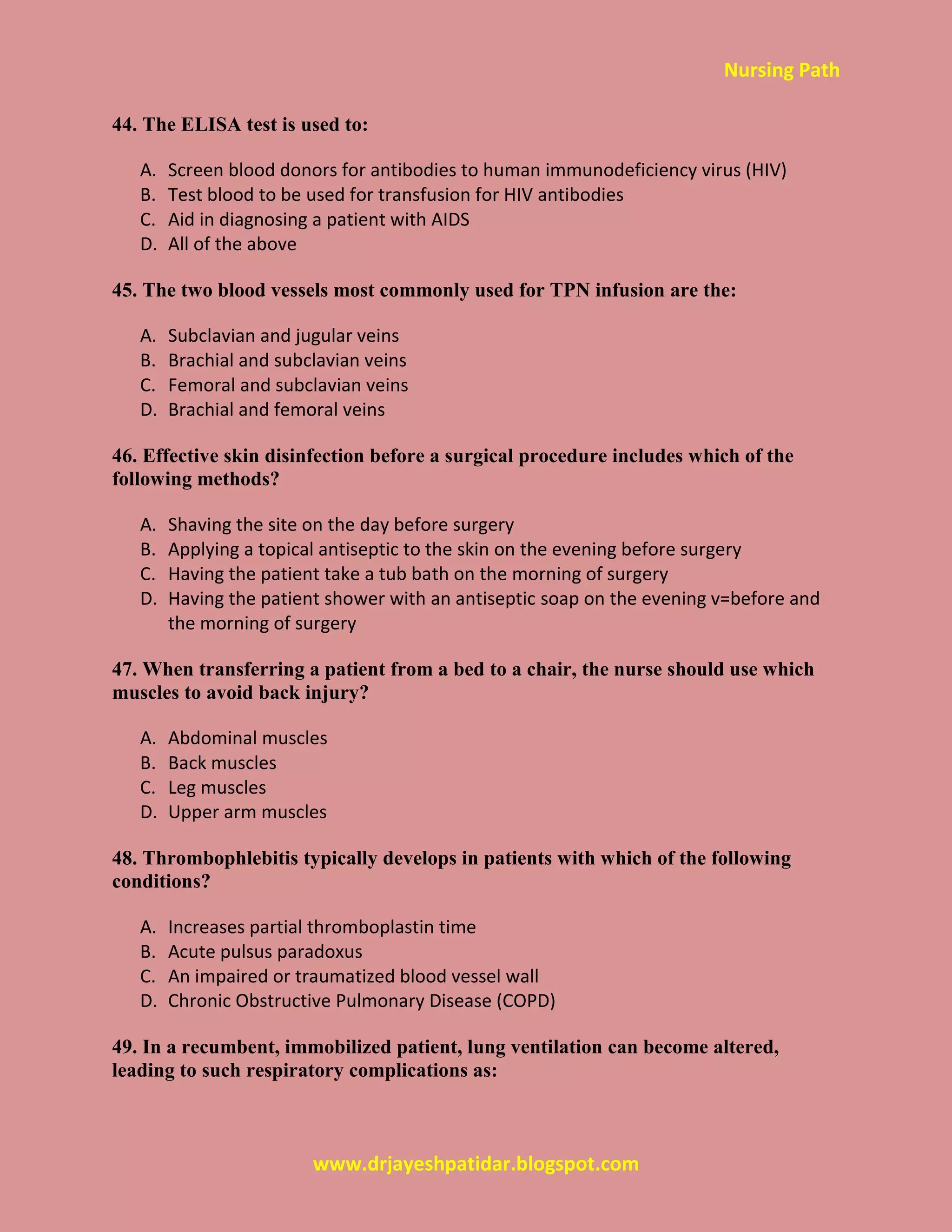 Nursing Path
www.drjayeshpatidar.blogspot.com
44. The ELISA test is used to:
A. Screen blood donors for antibodies to human immunodeficiency virus (HIV)
B. Test blood to be used for transfusion for HIV antibodies
C. Aid in diagnosing a patient with AIDS
D. All of the above
45. The two blood vessels most commonly used for TPN infusion are the:
A. Subclavian and jugular veins
B. Brachial and subclavian veins
C. Femoral and subclavian veins
D. Brachial and femoral veins
46. Effective skin disinfection before a surgical procedure includes which of the
following methods?
A. Shaving the site on the day before surgery
B. Applying a topical antiseptic to the skin on the evening before surgery
C. Having the patient take a tub bath on the morning of surgery
D. Having the patient shower with an antiseptic soap on the evening v=before and
the morning of surgery
47. When transferring a patient from a bed to a chair, the nurse should use which
muscles to avoid back injury?
A. Abdominal muscles
B. Back muscles
C. Leg muscles
D. Upper arm muscles
48. Thrombophlebitis typically develops in patients with which of the following
conditions?
A. Increases partial thromboplastin time
B. Acute pulsus paradoxus
C. An impaired or traumatized blood vessel wall
D. Chronic Obstructive Pulmonary Disease (COPD)
49. In a recumbent, immobilized patient, lung ventilation can become altered,
leading to such respiratory complications as:
 