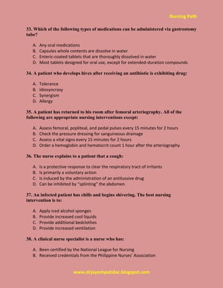Nursing Path
www.drjayeshpatidar.blogspot.com
33. Which of the following types of medications can be administered via gastrostomy
tube?
A. Any oral medications
B. Capsules whole contents are dissolve in water
C. Enteric-coated tablets that are thoroughly dissolved in water
D. Most tablets designed for oral use, except for extended-duration compounds
34. A patient who develops hives after receiving an antibiotic is exhibiting drug:
A. Tolerance
B. Idiosyncrasy
C. Synergism
D. Allergy
35. A patient has returned to his room after femoral arteriography. All of the
following are appropriate nursing interventions except:
A. Assess femoral, popliteal, and pedal pulses every 15 minutes for 2 hours
B. Check the pressure dressing for sanguineous drainage
C. Assess a vital signs every 15 minutes for 2 hours
D. Order a hemoglobin and hematocrit count 1 hour after the arteriography
36. The nurse explains to a patient that a cough:
A. Is a protective response to clear the respiratory tract of irritants
B. Is primarily a voluntary action
C. Is induced by the administration of an antitussive drug
D. Can be inhibited by “splinting” the abdomen
37. An infected patient has chills and begins shivering. The best nursing
intervention is to:
A. Apply iced alcohol sponges
B. Provide increased cool liquids
C. Provide additional bedclothes
D. Provide increased ventilation
38. A clinical nurse specialist is a nurse who has:
A. Been certified by the National League for Nursing
B. Received credentials from the Philippine Nurses’ Association
 