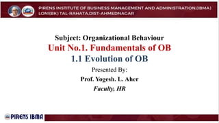 Subject: Organizational Behaviour
Unit No.1. Fundamentals of OB
1.1 Evolution of OB
Presented By:
Prof. Yogesh. L. Aher
Faculty, HR
 